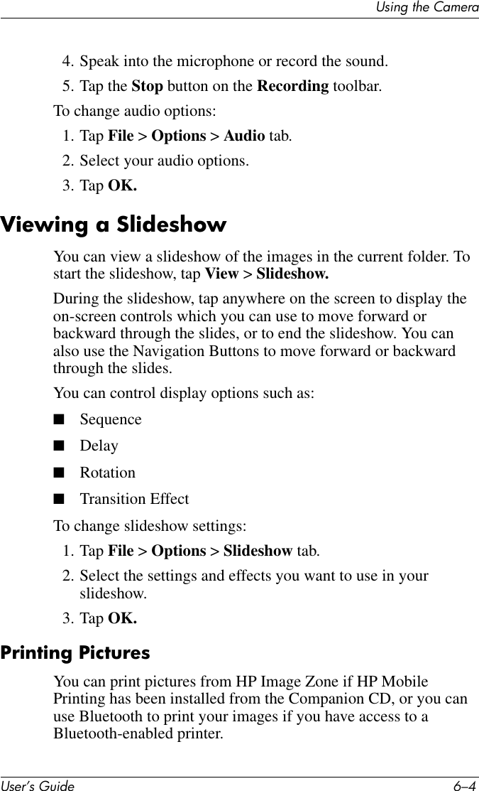 User’s Guide 6–4Using the Camera4. Speak into the microphone or record the sound.5. Tap the Stop button on the Recording toolbar.To change audio options:1. Tap File &gt; Options &gt; Audio tab.2. Select your audio options.3. Tap OK.Viewing a SlideshowYou can view a slideshow of the images in the current folder. To start the slideshow, tap View &gt; Slideshow.During the slideshow, tap anywhere on the screen to display the on-screen controls which you can use to move forward or backward through the slides, or to end the slideshow. You can also use the Navigation Buttons to move forward or backward through the slides.You can control display options such as:■Sequence■Delay■Rotation■Transition Effect To change slideshow settings:1. Tap File &gt; Options &gt; Slideshow tab.2. Select the settings and effects you want to use in your slideshow.3. Tap OK.Printing PicturesYou can print pictures from HP Image Zone if HP Mobile Printing has been installed from the Companion CD, or you can use Bluetooth to print your images if you have access to a Bluetooth-enabled printer.