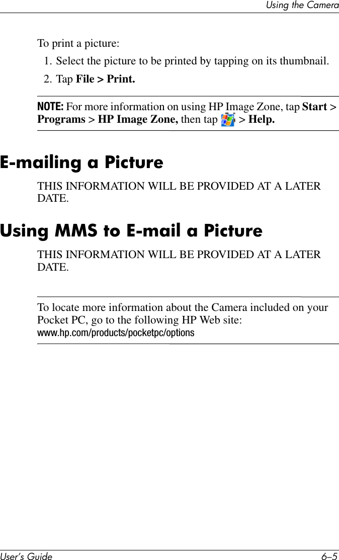 Using the CameraUser’s Guide 6–5To print a picture:1. Select the picture to be printed by tapping on its thumbnail.2. Tap File &gt; Print.NOTE: For more information on using HP Image Zone, tap Start &gt; Programs &gt; HP Image Zone, then tap   &gt; Help.E-mailing a PictureTHIS INFORMATION WILL BE PROVIDED AT A LATER DATE. Using MMS to E-mail a PictureTHIS INFORMATION WILL BE PROVIDED AT A LATER DATE.To locate more information about the Camera included on your Pocket PC, go to the following HP Web site: www.hp.com/products/pocketpc/options