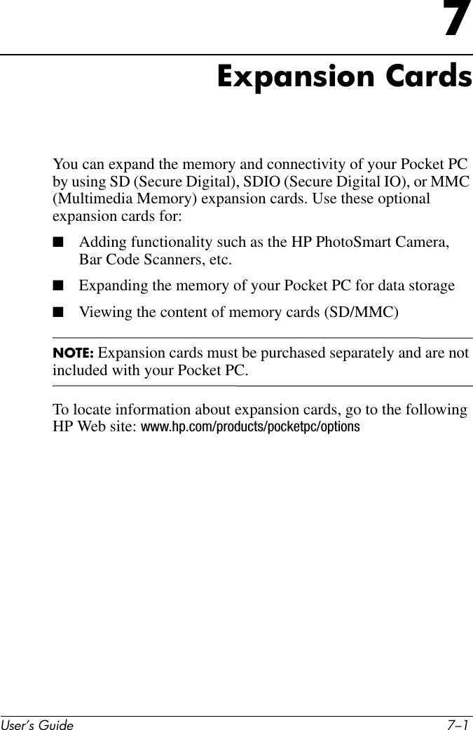 User’s Guide 7–17Expansion CardsYou can expand the memory and connectivity of your Pocket PC by using SD (Secure Digital), SDIO (Secure Digital IO), or MMC (Multimedia Memory) expansion cards. Use these optional expansion cards for:■Adding functionality such as the HP PhotoSmart Camera, Bar Code Scanners, etc.■Expanding the memory of your Pocket PC for data storage■Viewing the content of memory cards (SD/MMC)NOTE: Expansion cards must be purchased separately and are not included with your Pocket PC.To locate information about expansion cards, go to the following HP Web site: www.hp.com/products/pocketpc/options