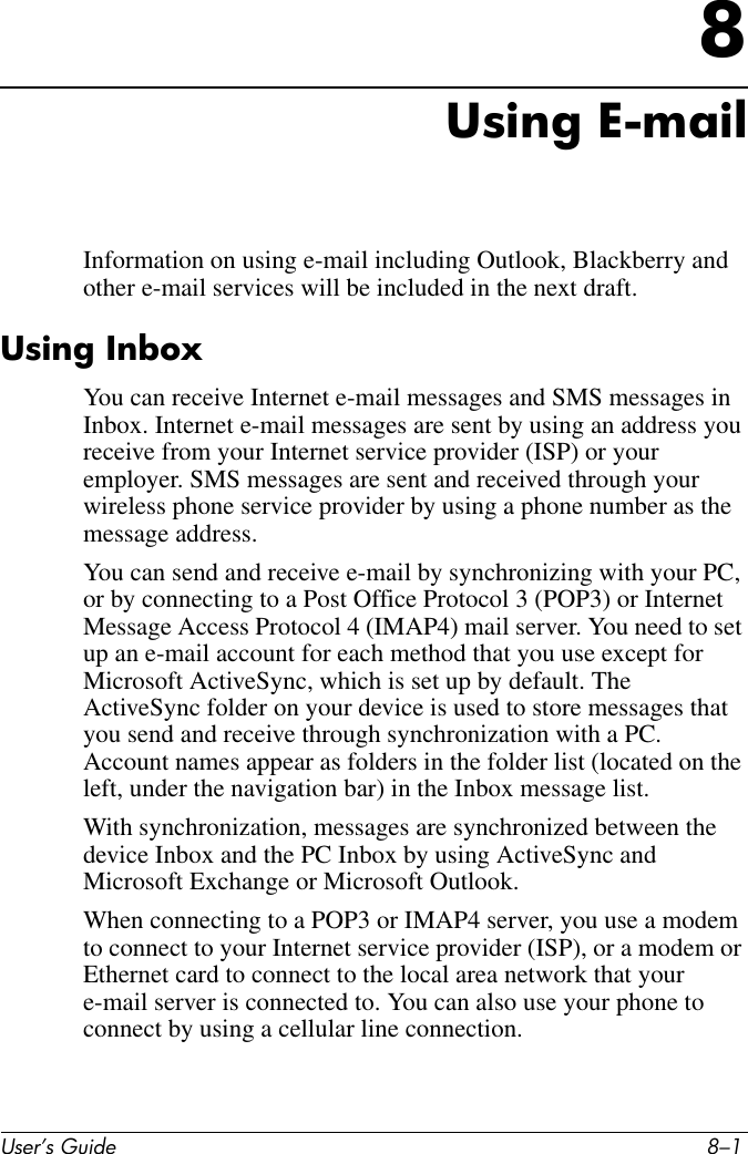 User’s Guide 8–18Using E-mailInformation on using e-mail including Outlook, Blackberry and other e-mail services will be included in the next draft. Using InboxYou can receive Internet e-mail messages and SMS messages in Inbox. Internet e-mail messages are sent by using an address you receive from your Internet service provider (ISP) or your employer. SMS messages are sent and received through your wireless phone service provider by using a phone number as the message address.You can send and receive e-mail by synchronizing with your PC, or by connecting to a Post Office Protocol 3 (POP3) or Internet Message Access Protocol 4 (IMAP4) mail server. You need to set up an e-mail account for each method that you use except for Microsoft ActiveSync, which is set up by default. The ActiveSync folder on your device is used to store messages that you send and receive through synchronization with a PC. Account names appear as folders in the folder list (located on the left, under the navigation bar) in the Inbox message list.With synchronization, messages are synchronized between the device Inbox and the PC Inbox by using ActiveSync and Microsoft Exchange or Microsoft Outlook. When connecting to a POP3 or IMAP4 server, you use a modem to connect to your Internet service provider (ISP), or a modem or Ethernet card to connect to the local area network that your e-mail server is connected to. You can also use your phone to connect by using a cellular line connection. 