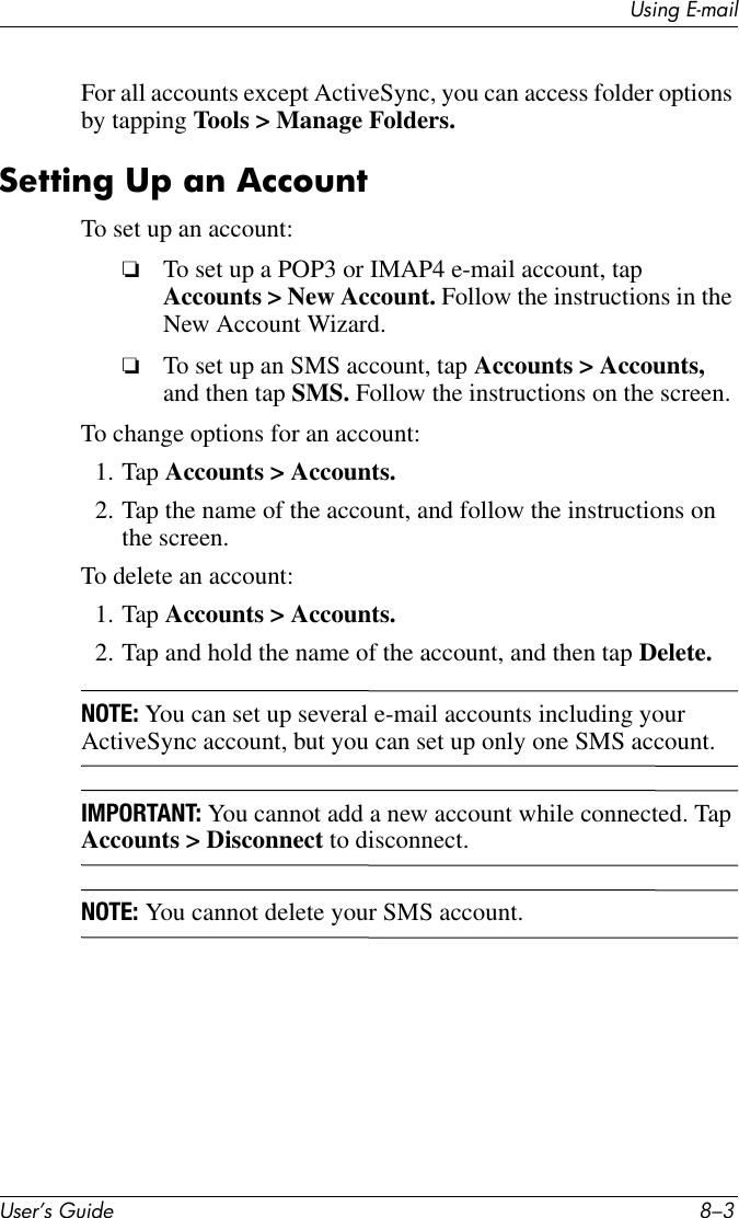 Using E-mailUser’s Guide 8–3For all accounts except ActiveSync, you can access folder options by tapping Tools &gt; Manage Folders.Setting Up an AccountTo set up an account:❏To set up a POP3 or IMAP4 e-mail account, tap Accounts &gt; New Account. Follow the instructions in the New Account Wizard. ❏To set up an SMS account, tap Accounts &gt; Accounts, and then tap SMS. Follow the instructions on the screen. To change options for an account:1. Tap Accounts &gt; Accounts.2. Tap the name of the account, and follow the instructions on the screen. To delete an account:1. Tap Accounts &gt; Accounts.2. Tap and hold the name of the account, and then tap Delete. NOTE: You can set up several e-mail accounts including your ActiveSync account, but you can set up only one SMS account. IMPORTANT: You cannot add a new account while connected. Tap Accounts &gt; Disconnect to disconnect. NOTE: You cannot delete your SMS account. 