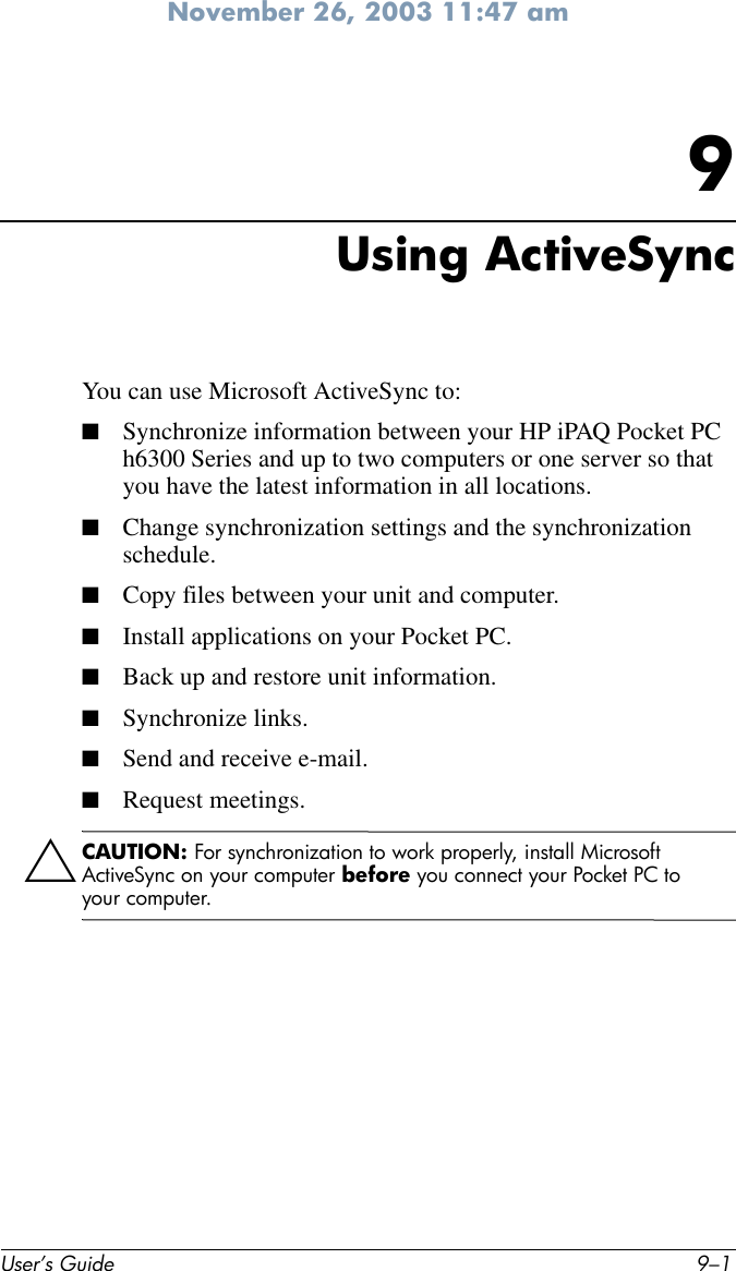 November 26, 2003 11:47 amUser’s Guide 9–19Using ActiveSyncYou can use Microsoft ActiveSync to:■Synchronize information between your HP iPAQ Pocket PC h6300 Series and up to two computers or one server so that you have the latest information in all locations.■Change synchronization settings and the synchronization schedule.■Copy files between your unit and computer.■Install applications on your Pocket PC.■Back up and restore unit information.■Synchronize links.■Send and receive e-mail.■Request meetings.ÄCAUTION: For synchronization to work properly, install Microsoft ActiveSync on your computer before you connect your Pocket PC to your computer.