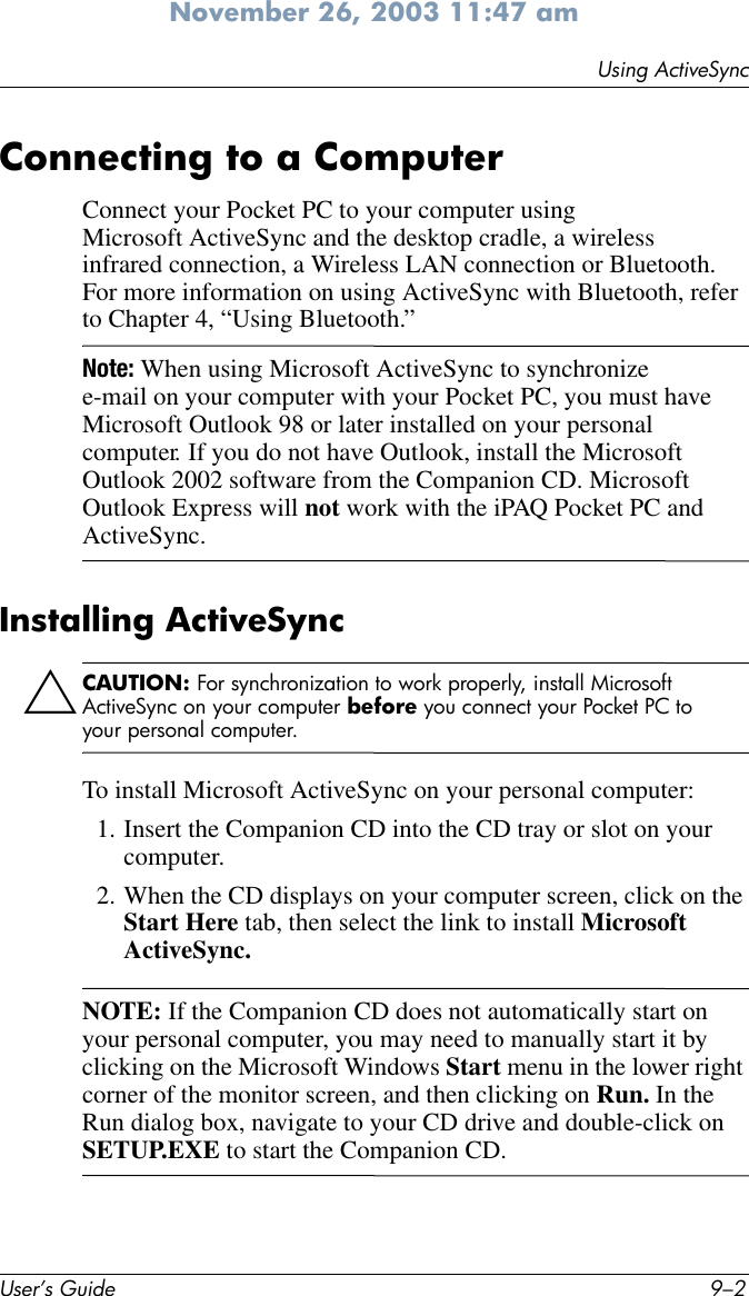 User’s Guide 9–2Using ActiveSyncNovember 26, 2003 11:47 amConnecting to a ComputerConnect your Pocket PC to your computer using Microsoft ActiveSync and the desktop cradle, a wireless infrared connection, a Wireless LAN connection or Bluetooth. For more information on using ActiveSync with Bluetooth, refer to Chapter 4, “Using Bluetooth.”Note: When using Microsoft ActiveSync to synchronize e-mail on your computer with your Pocket PC, you must have Microsoft Outlook 98 or later installed on your personal computer. If you do not have Outlook, install the Microsoft Outlook 2002 software from the Companion CD. Microsoft Outlook Express will not work with the iPAQ Pocket PC and ActiveSync.Installing ActiveSyncÄCAUTION: For synchronization to work properly, install Microsoft ActiveSync on your computer before you connect your Pocket PC to your personal computer.To install Microsoft ActiveSync on your personal computer:1. Insert the Companion CD into the CD tray or slot on your computer.2. When the CD displays on your computer screen, click on the Start Here tab, then select the link to install Microsoft ActiveSync.NOTE: If the Companion CD does not automatically start on your personal computer, you may need to manually start it by clicking on the Microsoft Windows Start menu in the lower right corner of the monitor screen, and then clicking on Run. In the Run dialog box, navigate to your CD drive and double-click on SETUP.EXE to start the Companion CD.