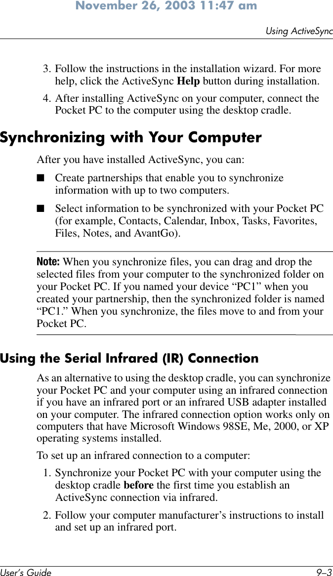 Using ActiveSyncUser’s Guide 9–3November 26, 2003 11:47 am3. Follow the instructions in the installation wizard. For more help, click the ActiveSync Help button during installation.4. After installing ActiveSync on your computer, connect the Pocket PC to the computer using the desktop cradle.Synchronizing with Your ComputerAfter you have installed ActiveSync, you can:■Create partnerships that enable you to synchronize information with up to two computers.■Select information to be synchronized with your Pocket PC (for example, Contacts, Calendar, Inbox, Tasks, Favorites, Files, Notes, and AvantGo).Note: When you synchronize files, you can drag and drop the selected files from your computer to the synchronized folder on your Pocket PC. If you named your device “PC1” when you created your partnership, then the synchronized folder is named “PC1.” When you synchronize, the files move to and from your Pocket PC.Using the Serial Infrared (IR) ConnectionAs an alternative to using the desktop cradle, you can synchronize your Pocket PC and your computer using an infrared connection if you have an infrared port or an infrared USB adapter installed on your computer. The infrared connection option works only on computers that have Microsoft Windows 98SE, Me, 2000, or XP operating systems installed.To set up an infrared connection to a computer:1. Synchronize your Pocket PC with your computer using the desktop cradle before the first time you establish an ActiveSync connection via infrared.2. Follow your computer manufacturer’s instructions to install and set up an infrared port.