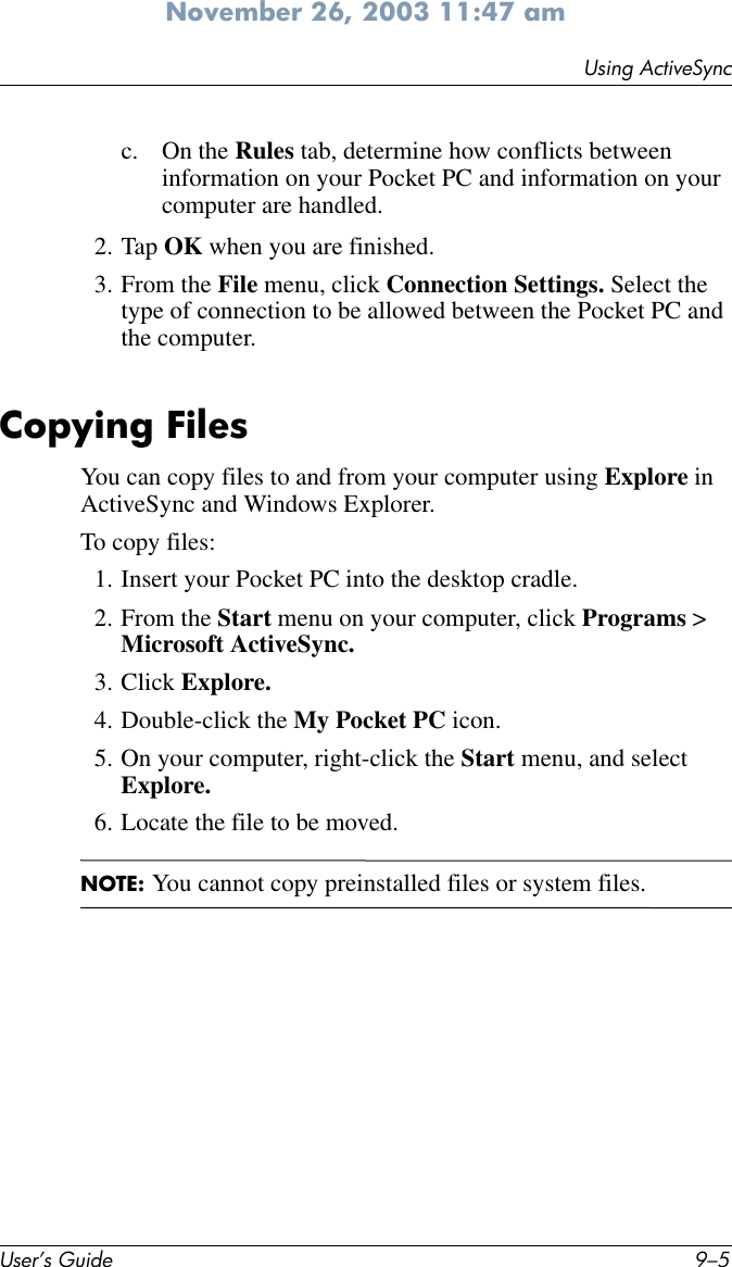 Using ActiveSyncUser’s Guide 9–5November 26, 2003 11:47 amc. On the Rules tab, determine how conflicts between information on your Pocket PC and information on your computer are handled.2. Tap OK when you are finished.3. From the File menu, click Connection Settings. Select the type of connection to be allowed between the Pocket PC and the computer.Copying FilesYou can copy files to and from your computer using Explore in ActiveSync and Windows Explorer.To copy files:1. Insert your Pocket PC into the desktop cradle.2. From the Start menu on your computer, click Programs &gt; Microsoft ActiveSync.3. Click Explore.4. Double-click the My Pocket PC icon.5. On your computer, right-click the Start menu, and select Explore.6. Locate the file to be moved.NOTE: You cannot copy preinstalled files or system files.