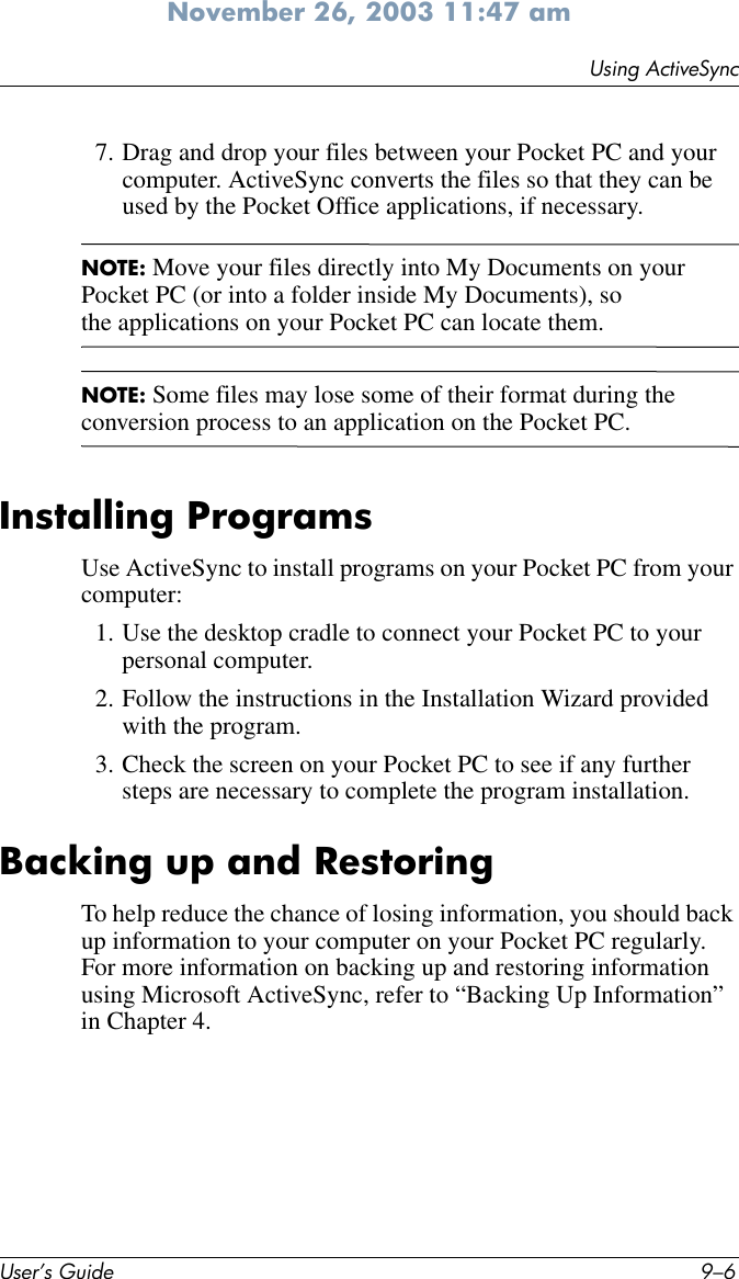 User’s Guide 9–6Using ActiveSyncNovember 26, 2003 11:47 am7. Drag and drop your files between your Pocket PC and your computer. ActiveSync converts the files so that they can be used by the Pocket Office applications, if necessary.NOTE: Move your files directly into My Documents on your Pocket PC (or into a folder inside My Documents), so the applications on your Pocket PC can locate them.NOTE: Some files may lose some of their format during the conversion process to an application on the Pocket PC.Installing ProgramsUse ActiveSync to install programs on your Pocket PC from your computer:1. Use the desktop cradle to connect your Pocket PC to your personal computer.2. Follow the instructions in the Installation Wizard provided with the program.3. Check the screen on your Pocket PC to see if any further steps are necessary to complete the program installation.Backing up and RestoringTo help reduce the chance of losing information, you should back up information to your computer on your Pocket PC regularly. For more information on backing up and restoring information using Microsoft ActiveSync, refer to “Backing Up Information” in Chapter 4. 