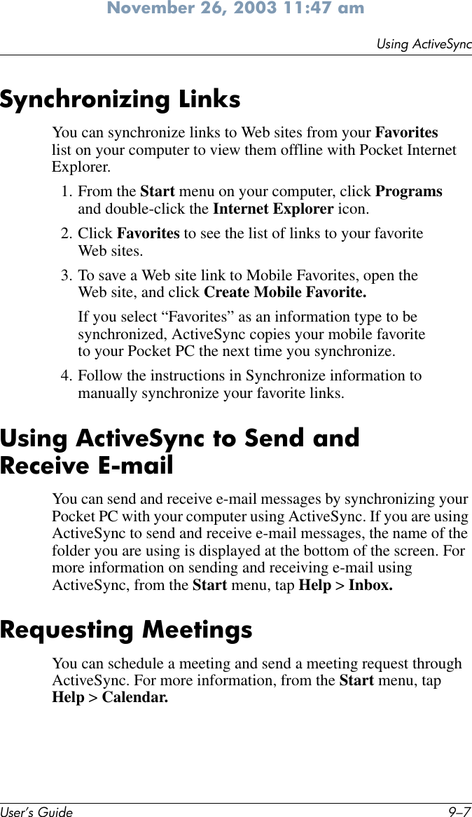 Using ActiveSyncUser’s Guide 9–7November 26, 2003 11:47 amSynchronizing LinksYou can synchronize links to Web sites from your Favorites list on your computer to view them offline with Pocket Internet Explorer.1. From the Start menu on your computer, click Programs and double-click the Internet Explorer icon.2. Click Favorites to see the list of links to your favorite Web sites.3. To save a Web site link to Mobile Favorites, open the Web site, and click Create Mobile Favorite.If you select “Favorites” as an information type to be synchronized, ActiveSync copies your mobile favorite to your Pocket PC the next time you synchronize.4. Follow the instructions in Synchronize information to manually synchronize your favorite links.Using ActiveSync to Send and Receive E-mailYou can send and receive e-mail messages by synchronizing your Pocket PC with your computer using ActiveSync. If you are using ActiveSync to send and receive e-mail messages, the name of the folder you are using is displayed at the bottom of the screen. For more information on sending and receiving e-mail using ActiveSync, from the Start menu, tap Help &gt; Inbox.Requesting MeetingsYou can schedule a meeting and send a meeting request through ActiveSync. For more information, from the Start menu, tap Help &gt; Calendar.