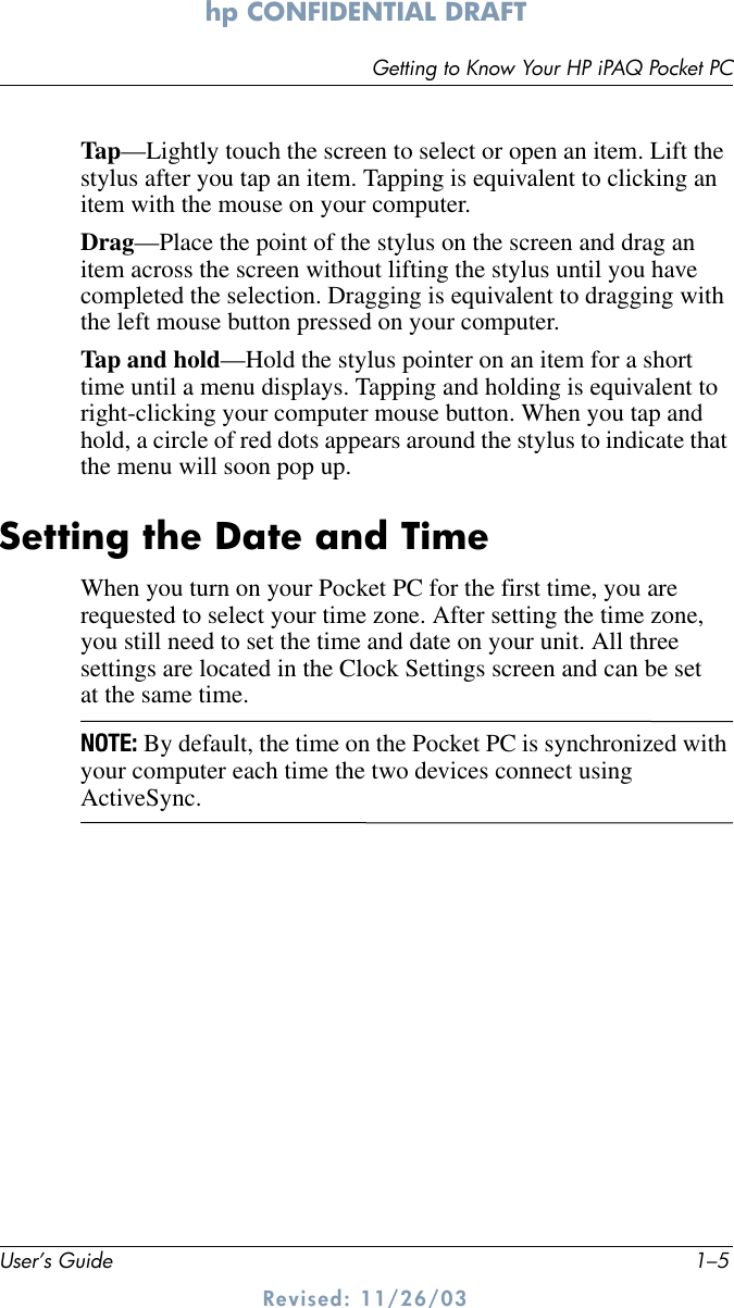 Getting to Know Your HP iPAQ Pocket PCUser’s Guide 1–5hp CONFIDENTIAL DRAFT Revised: 11/26/03Tap—Lightly touch the screen to select or open an item. Lift the stylus after you tap an item. Tapping is equivalent to clicking an item with the mouse on your computer.Drag—Place the point of the stylus on the screen and drag an item across the screen without lifting the stylus until you have completed the selection. Dragging is equivalent to dragging with the left mouse button pressed on your computer.Tap and hold—Hold the stylus pointer on an item for a short time until a menu displays. Tapping and holding is equivalent to right-clicking your computer mouse button. When you tap and hold, a circle of red dots appears around the stylus to indicate that the menu will soon pop up.Setting the Date and TimeWhen you turn on your Pocket PC for the first time, you are requested to select your time zone. After setting the time zone, you still need to set the time and date on your unit. All three settings are located in the Clock Settings screen and can be set at the same time.NOTE: By default, the time on the Pocket PC is synchronized with your computer each time the two devices connect using ActiveSync.