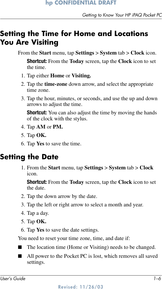 User’s Guide 1–6Getting to Know Your HP iPAQ Pocket PChp CONFIDENTIAL DRAFT Revised: 11/26/03Setting the Time for Home and Locations You Are VisitingFrom the Start menu, tap Settings &gt; System tab &gt; Clock icon.Shortcut: From the Today screen, tap the Clock icon to set the time.1. Tap either Home or Visiting.2. Tap the time-zone down arrow, and select the appropriate time zone.3. Tap the hour, minutes, or seconds, and use the up and down arrows to adjust the time.Shortcut: You can also adjust the time by moving the hands of the clock with the stylus.4. Tap AM or PM.5. Tap OK.6. Tap Yes  to save the time.Setting the Date1. From the Start menu, tap Settings &gt; System tab &gt; Clock icon.Shortcut: From the Today screen, tap the Clock icon to set the date.2. Tap the down arrow by the date.3. Tap the left or right arrow to select a month and year.4. Tap a day.5. Tap OK.6. Tap Yes  to save the date settings.You need to reset your time zone, time, and date if:■The location time (Home or Visiting) needs to be changed.■All power to the Pocket PC is lost, which removes all saved settings.