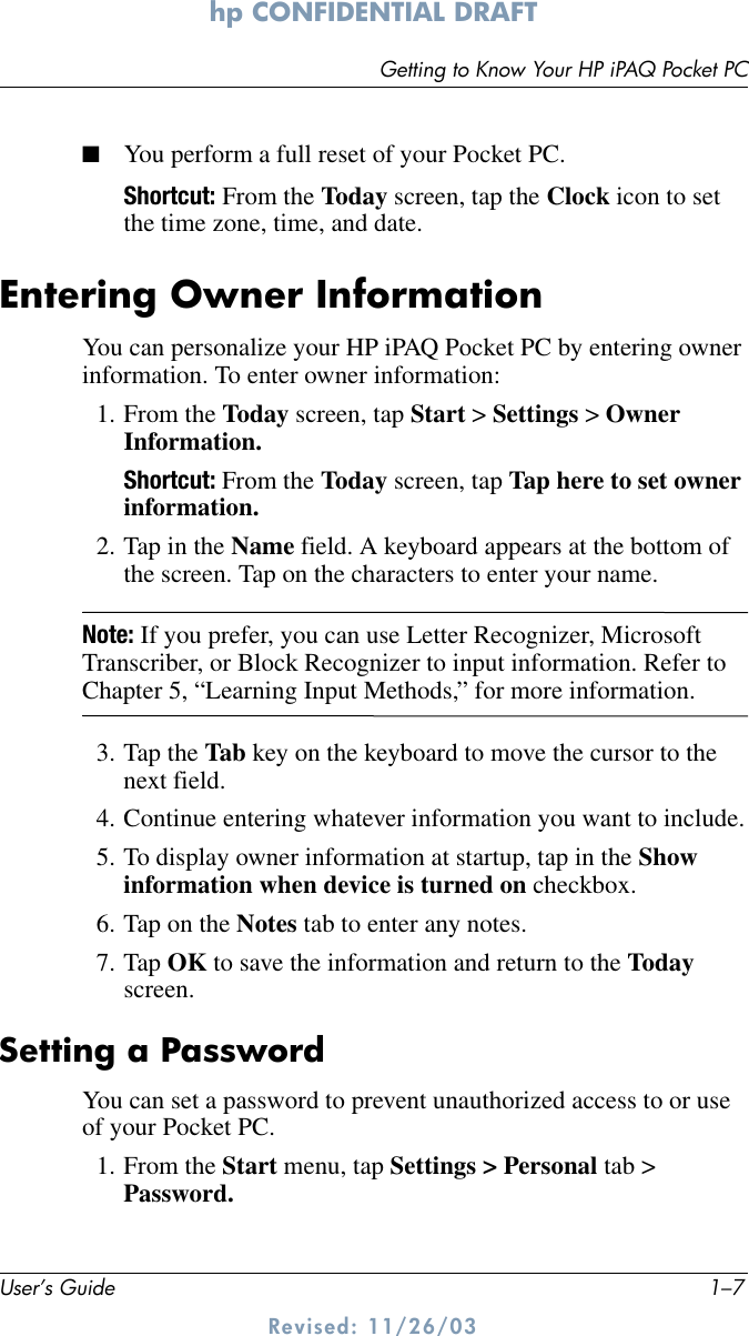 Getting to Know Your HP iPAQ Pocket PCUser’s Guide 1–7hp CONFIDENTIAL DRAFT Revised: 11/26/03■You perform a full reset of your Pocket PC.Shortcut: From the Today screen, tap the Clock icon to set the time zone, time, and date.Entering Owner InformationYou can personalize your HP iPAQ Pocket PC by entering owner information. To enter owner information:1. From the Today screen, tap Start &gt; Settings &gt; Owner Information.Shortcut: From the Today screen, tap Tap here to set owner information.2. Tap in the Name field. A keyboard appears at the bottom of the screen. Tap on the characters to enter your name.Note: If you prefer, you can use Letter Recognizer, Microsoft Transcriber, or Block Recognizer to input information. Refer to Chapter 5, “Learning Input Methods,” for more information.3. Tap the Tab key on the keyboard to move the cursor to the next field.4. Continue entering whatever information you want to include.5. To display owner information at startup, tap in the Show information when device is turned on checkbox.6. Tap on the Notes tab to enter any notes.7. Tap OK to save the information and return to the Today screen.Setting a PasswordYou can set a password to prevent unauthorized access to or use of your Pocket PC. 1. From the Start menu, tap Settings &gt; Personal tab &gt; Password.