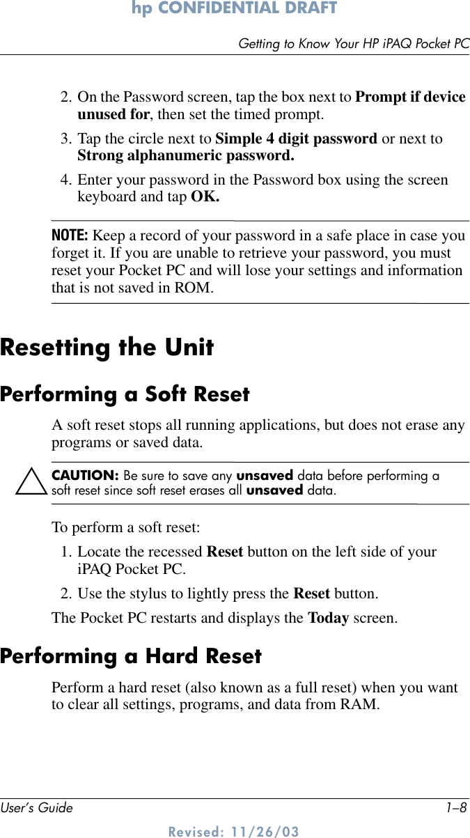 User’s Guide 1–8Getting to Know Your HP iPAQ Pocket PChp CONFIDENTIAL DRAFT Revised: 11/26/032. On the Password screen, tap the box next to Prompt if device unused for, then set the timed prompt.3. Tap the circle next to Simple 4 digit password or next to Strong alphanumeric password.4. Enter your password in the Password box using the screen keyboard and tap OK.NOTE: Keep a record of your password in a safe place in case you forget it. If you are unable to retrieve your password, you must reset your Pocket PC and will lose your settings and information that is not saved in ROM.Resetting the UnitPerforming a Soft ResetA soft reset stops all running applications, but does not erase any programs or saved data.ÄCAUTION: Be sure to save any unsaved data before performing a soft reset since soft reset erases all unsaved data.To perform a soft reset:1. Locate the recessed Reset button on the left side of your iPAQ Pocket PC.2. Use the stylus to lightly press the Reset button. The Pocket PC restarts and displays the Today screen.Performing a Hard ResetPerform a hard reset (also known as a full reset) when you want to clear all settings, programs, and data from RAM.