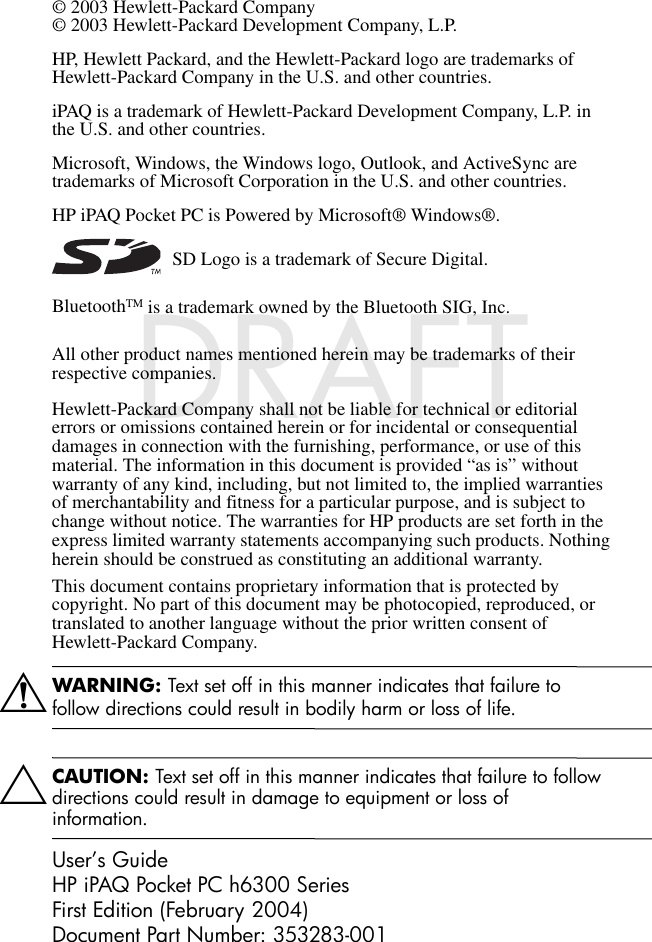 DRAFT - hp CONFIDENTIALhp CONFIDENTIALNovember 26, 2003 11:47 am File: Intro.fmDRAFT© 2003 Hewlett-Packard Company© 2003 Hewlett-Packard Development Company, L.P.HP, Hewlett Packard, and the Hewlett-Packard logo are trademarks of Hewlett-Packard Company in the U.S. and other countries.iPAQ is a trademark of Hewlett-Packard Development Company, L.P. in the U.S. and other countries.Microsoft, Windows, the Windows logo, Outlook, and ActiveSync are trademarks of Microsoft Corporation in the U.S. and other countries.HP iPAQ Pocket PC is Powered by Microsoft® Windows®. SD Logo is a trademark of Secure Digital.BluetoothTM is a trademark owned by the Bluetooth SIG, Inc. All other product names mentioned herein may be trademarks of their respective companies.Hewlett-Packard Company shall not be liable for technical or editorial errors or omissions contained herein or for incidental or consequential damages in connection with the furnishing, performance, or use of this material. The information in this document is provided “as is” without warranty of any kind, including, but not limited to, the implied warranties of merchantability and fitness for a particular purpose, and is subject to change without notice. The warranties for HP products are set forth in the express limited warranty statements accompanying such products. Nothing herein should be construed as constituting an additional warranty.This document contains proprietary information that is protected by copyright. No part of this document may be photocopied, reproduced, or translated to another language without the prior written consent of Hewlett-Packard Company.ÅWARNING: Text set off in this manner indicates that failure to follow directions could result in bodily harm or loss of life.ÄCAUTION: Text set off in this manner indicates that failure to follow directions could result in damage to equipment or loss of information.User’s GuideHP iPAQ Pocket PC h6300 SeriesFirst Edition (February 2004)Document Part Number: 353283-001