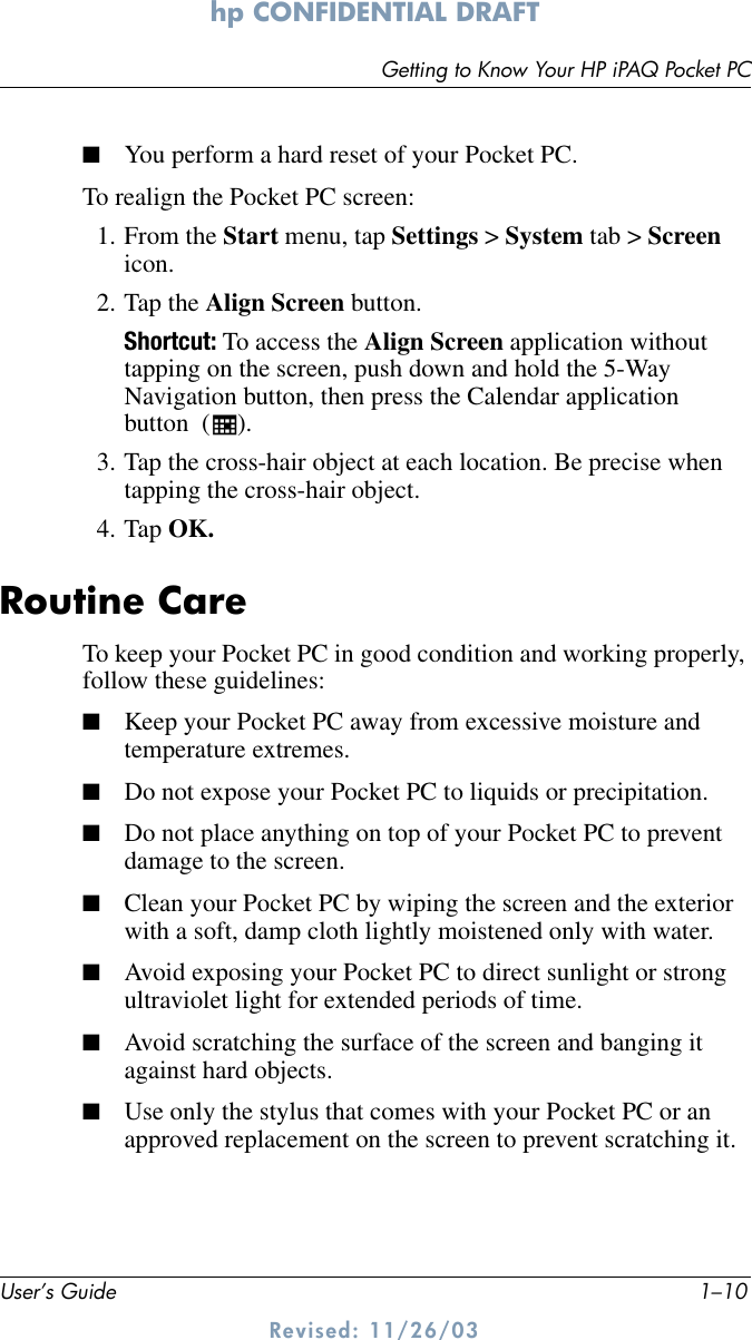 User’s Guide 1–10Getting to Know Your HP iPAQ Pocket PChp CONFIDENTIAL DRAFT Revised: 11/26/03■You perform a hard reset of your Pocket PC.To realign the Pocket PC screen:1. From the Start menu, tap Settings &gt; System tab &gt; Screen icon.2. Tap the Align Screen button.Shortcut: To access the Align Screen application without tapping on the screen, push down and hold the 5-Way Navigation button, then press the Calendar application button  ( ).3. Tap the cross-hair object at each location. Be precise when tapping the cross-hair object.4. Tap OK.Routine CareTo keep your Pocket PC in good condition and working properly, follow these guidelines:■Keep your Pocket PC away from excessive moisture and temperature extremes.■Do not expose your Pocket PC to liquids or precipitation.■Do not place anything on top of your Pocket PC to prevent damage to the screen.■Clean your Pocket PC by wiping the screen and the exterior with a soft, damp cloth lightly moistened only with water.■Avoid exposing your Pocket PC to direct sunlight or strong ultraviolet light for extended periods of time.■Avoid scratching the surface of the screen and banging it against hard objects.■Use only the stylus that comes with your Pocket PC or an approved replacement on the screen to prevent scratching it.