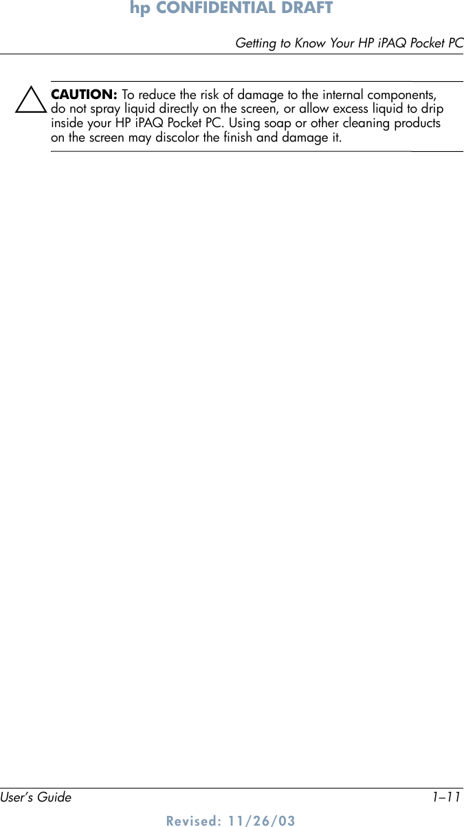 Getting to Know Your HP iPAQ Pocket PCUser’s Guide 1–11hp CONFIDENTIAL DRAFT Revised: 11/26/03ÄCAUTION: To reduce the risk of damage to the internal components, do not spray liquid directly on the screen, or allow excess liquid to drip inside your HP iPAQ Pocket PC. Using soap or other cleaning products on the screen may discolor the finish and damage it.