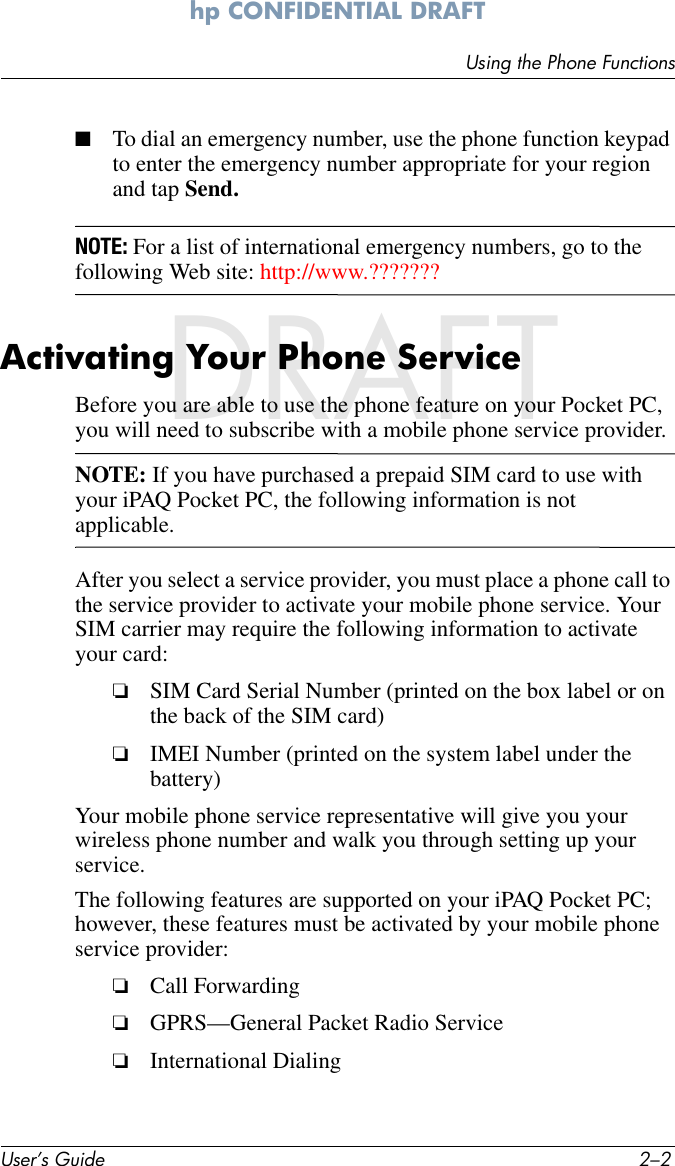 User’s Guide 2–2Using the Phone Functionshp CONFIDENTIAL DRAFT hp CONFIDENTIALDRAFT■To dial an emergency number, use the phone function keypad to enter the emergency number appropriate for your region and tap Send.NOTE: For a list of international emergency numbers, go to the following Web site: http://www.???????Activating Your Phone ServiceBefore you are able to use the phone feature on your Pocket PC, you will need to subscribe with a mobile phone service provider. NOTE: If you have purchased a prepaid SIM card to use with your iPAQ Pocket PC, the following information is not applicable.After you select a service provider, you must place a phone call to the service provider to activate your mobile phone service. Your SIM carrier may require the following information to activate your card:❏SIM Card Serial Number (printed on the box label or on the back of the SIM card)❏IMEI Number (printed on the system label under the battery)Your mobile phone service representative will give you your wireless phone number and walk you through setting up your service.The following features are supported on your iPAQ Pocket PC; however, these features must be activated by your mobile phone service provider:❏Call Forwarding❏GPRS—General Packet Radio Service❏International Dialing