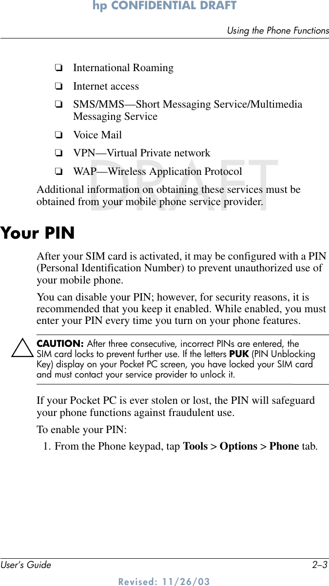 Using the Phone FunctionsUser’s Guide 2–3hp CONFIDENTIAL DRAFT Revised: 11/26/03DRAFT❏International Roaming❏Internet access❏SMS/MMS—Short Messaging Service/Multimedia Messaging Service❏Voice Mail❏VPN—Virtual Private network❏WAP—Wireless Application ProtocolAdditional information on obtaining these services must be obtained from your mobile phone service provider.Your PINAfter your SIM card is activated, it may be configured with a PIN (Personal Identification Number) to prevent unauthorized use of your mobile phone. You can disable your PIN; however, for security reasons, it is recommended that you keep it enabled. While enabled, you must enter your PIN every time you turn on your phone features. ÄCAUTION: After three consecutive, incorrect PINs are entered, the SIM card locks to prevent further use. If the letters PUK (PIN Unblocking Key) display on your Pocket PC screen, you have locked your SIM card and must contact your service provider to unlock it.If your Pocket PC is ever stolen or lost, the PIN will safeguard your phone functions against fraudulent use. To enable your PIN:1. From the Phone keypad, tap Tools &gt; Options &gt; Phone tab.