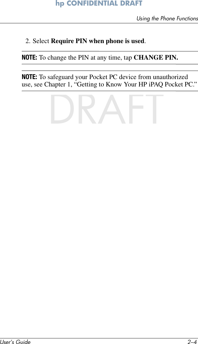 User’s Guide 2–4Using the Phone Functionshp CONFIDENTIAL DRAFT hp CONFIDENTIALDRAFT2. Select Require PIN when phone is used.NOTE: To change the PIN at any time, tap CHANGE PIN.NOTE: To safeguard your Pocket PC device from unauthorized use, see Chapter 1, “Getting to Know Your HP iPAQ Pocket PC.”