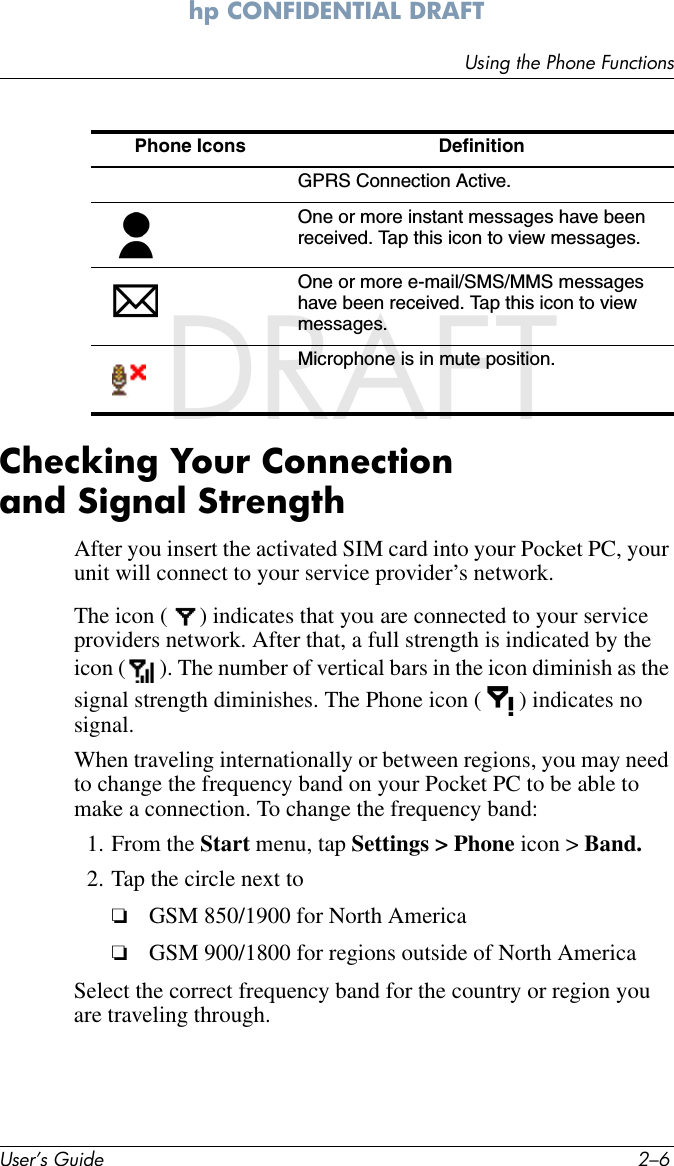 User’s Guide 2–6Using the Phone Functionshp CONFIDENTIAL DRAFT hp CONFIDENTIALDRAFTChecking Your Connection and Signal StrengthAfter you insert the activated SIM card into your Pocket PC, your unit will connect to your service provider’s network. The icon ( ) indicates that you are connected to your service providers network. After that, a full strength is indicated by the icon ( ). The number of vertical bars in the icon diminish as the signal strength diminishes. The Phone icon ( ) indicates no signal.When traveling internationally or between regions, you may need to change the frequency band on your Pocket PC to be able to make a connection. To change the frequency band:1. From the Start menu, tap Settings &gt; Phone icon &gt; Band.2. Tap the circle next to❏GSM 850/1900 for North America❏GSM 900/1800 for regions outside of North AmericaSelect the correct frequency band for the country or region you are traveling through.GPRS Connection Active.One or more instant messages have been received. Tap this icon to view messages.One or more e-mail/SMS/MMS messages have been received. Tap this icon to view messages.Microphone is in mute position.Phone Icons  Definition