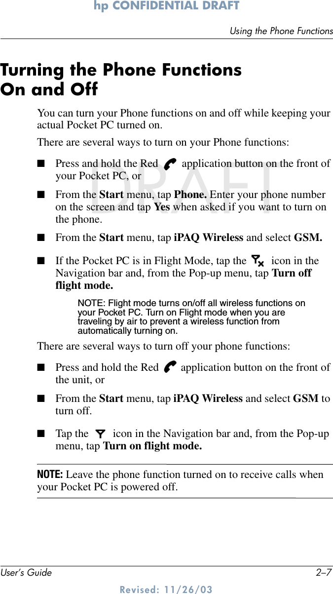 Using the Phone FunctionsUser’s Guide 2–7hp CONFIDENTIAL DRAFT Revised: 11/26/03DRAFTTurning the Phone Functions On and OffYou can turn your Phone functions on and off while keeping your actual Pocket PC turned on. There are several ways to turn on your Phone functions:■Press and hold the Red   application button on the front of your Pocket PC, or■From the Start menu, tap Phone. Enter your phone number on the screen and tap Yes when asked if you want to turn on the phone.■From the Start menu, tap iPAQ Wireless and select GSM.■If the Pocket PC is in Flight Mode, tap the  icon in the Navigation bar and, from the Pop-up menu, tap Turn off flight mode.NOTE: Flight mode turns on/off all wireless functions on your Pocket PC. Turn on Flight mode when you are traveling by air to prevent a wireless function from automatically turning on.There are several ways to turn off your phone functions: ■Press and hold the Red   application button on the front of the unit, or■From the Start menu, tap iPAQ Wireless and select GSM to turn off.■Tap the  icon in the Navigation bar and, from the Pop-up menu, tap Turn on flight mode.NOTE: Leave the phone function turned on to receive calls when your Pocket PC is powered off.