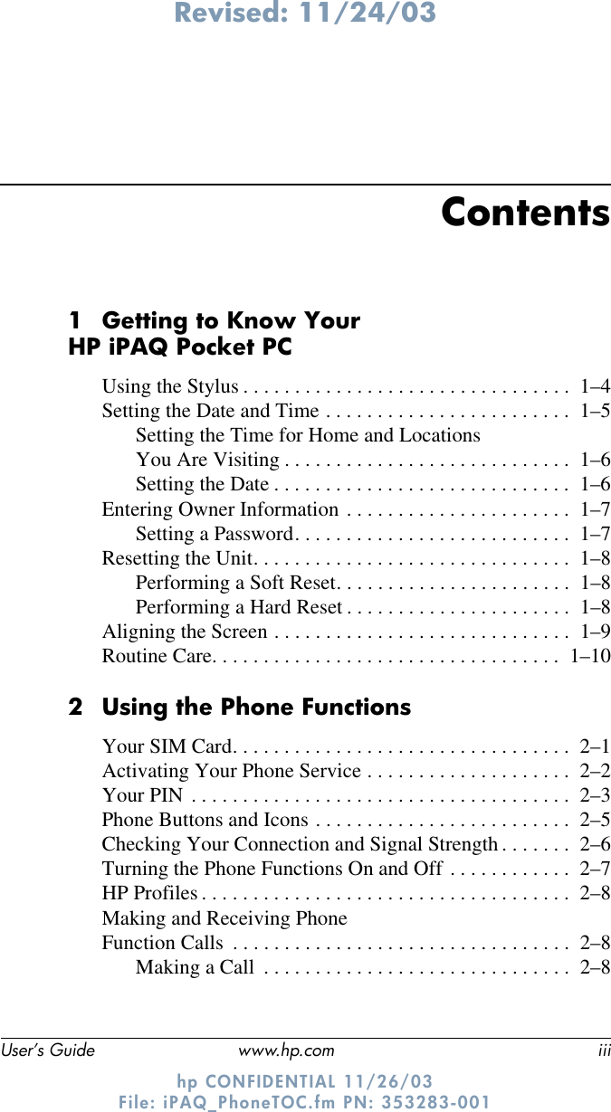 Revised: 11/24/03User’s Guide www.hp.com iiihp CONFIDENTIAL 11/26/03 File: iPAQ_PhoneTOC.fm PN: 353283-001Contents1 Getting to Know Your HP iPAQ Pocket PCUsing the Stylus . . . . . . . . . . . . . . . . . . . . . . . . . . . . . . . .  1–4Setting the Date and Time . . . . . . . . . . . . . . . . . . . . . . . .  1–5Setting the Time for Home and Locations You Are Visiting . . . . . . . . . . . . . . . . . . . . . . . . . . . .  1–6Setting the Date . . . . . . . . . . . . . . . . . . . . . . . . . . . . .  1–6Entering Owner Information . . . . . . . . . . . . . . . . . . . . . .  1–7Setting a Password. . . . . . . . . . . . . . . . . . . . . . . . . . .  1–7Resetting the Unit. . . . . . . . . . . . . . . . . . . . . . . . . . . . . . .  1–8Performing a Soft Reset. . . . . . . . . . . . . . . . . . . . . . .  1–8Performing a Hard Reset . . . . . . . . . . . . . . . . . . . . . .  1–8Aligning the Screen . . . . . . . . . . . . . . . . . . . . . . . . . . . . .  1–9Routine Care. . . . . . . . . . . . . . . . . . . . . . . . . . . . . . . . . .  1–102 Using the Phone FunctionsYour SIM Card. . . . . . . . . . . . . . . . . . . . . . . . . . . . . . . . .  2–1Activating Your Phone Service . . . . . . . . . . . . . . . . . . . .  2–2Your PIN . . . . . . . . . . . . . . . . . . . . . . . . . . . . . . . . . . . . .  2–3Phone Buttons and Icons . . . . . . . . . . . . . . . . . . . . . . . . .  2–5Checking Your Connection and Signal Strength . . . . . . .  2–6Turning the Phone Functions On and Off . . . . . . . . . . . .  2–7HP Profiles . . . . . . . . . . . . . . . . . . . . . . . . . . . . . . . . . . . .  2–8Making and Receiving Phone Function Calls  . . . . . . . . . . . . . . . . . . . . . . . . . . . . . . . . .  2–8Making a Call  . . . . . . . . . . . . . . . . . . . . . . . . . . . . . .  2–8