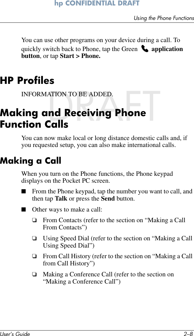 User’s Guide 2–8Using the Phone Functionshp CONFIDENTIAL DRAFT hp CONFIDENTIALDRAFTYou can use other programs on your device during a call. To quickly switch back to Phone, tap the Green   application button, or tap Start &gt; Phone.HP ProfilesINFORMATION TO BE ADDED.Making and Receiving Phone Function CallsYou can now make local or long distance domestic calls and, if you requested setup, you can also make international calls. Making a CallWhen you turn on the Phone functions, the Phone keypad displays on the Pocket PC screen. ■From the Phone keypad, tap the number you want to call, and then tap Talk or press the Send button.■Other ways to make a call:❏From Contacts (refer to the section on “Making a Call From Contacts”)❏Using Speed Dial (refer to the section on “Making a Call Using Speed Dial”)❏From Call History (refer to the section on “Making a Call from Call History”)❏Making a Conference Call (refer to the section on “Making a Conference Call”)