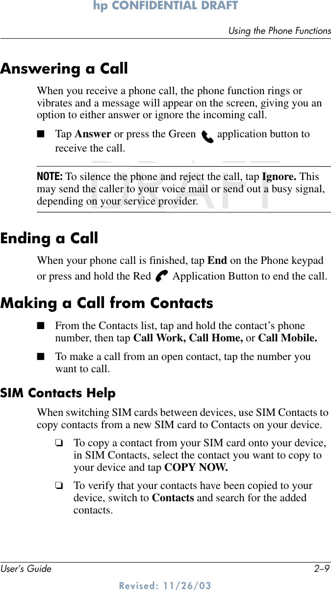 Using the Phone FunctionsUser’s Guide 2–9hp CONFIDENTIAL DRAFT Revised: 11/26/03DRAFTAnswering a CallWhen you receive a phone call, the phone function rings or vibrates and a message will appear on the screen, giving you an option to either answer or ignore the incoming call.■Tap Answer or press the Green   application button to receive the call.NOTE: To silence the phone and reject the call, tap Ignore. This may send the caller to your voice mail or send out a busy signal, depending on your service provider.Ending a CallWhen your phone call is finished, tap End on the Phone keypad or press and hold the Red   Application Button to end the call.Making a Call from Contacts■From the Contacts list, tap and hold the contact’s phone number, then tap Call Work, Call Home, or Call Mobile.■To make a call from an open contact, tap the number you want to call.SIM Contacts HelpWhen switching SIM cards between devices, use SIM Contacts to copy contacts from a new SIM card to Contacts on your device.❏To copy a contact from your SIM card onto your device, in SIM Contacts, select the contact you want to copy to your device and tap COPY NOW.❏To verify that your contacts have been copied to your device, switch to Contacts and search for the added contacts. 