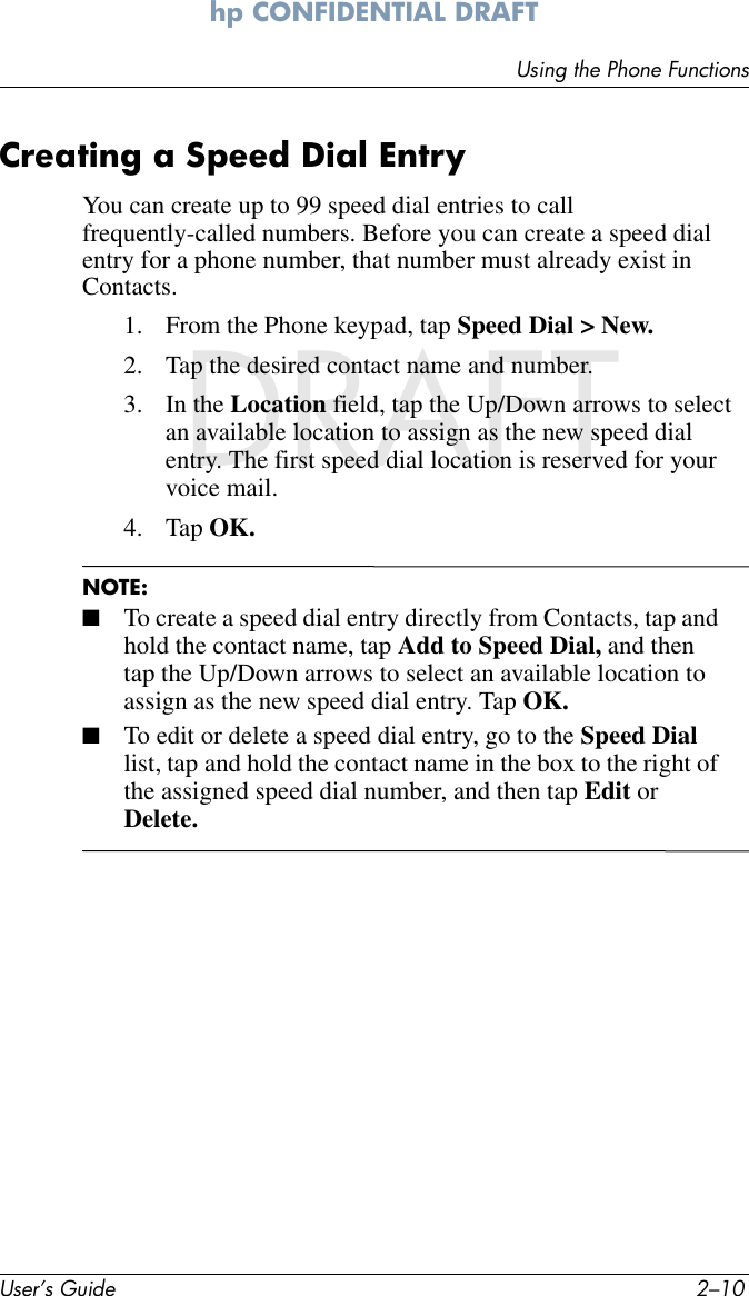 User’s Guide 2–10Using the Phone Functionshp CONFIDENTIAL DRAFT hp CONFIDENTIALDRAFTCreating a Speed Dial EntryYou can create up to 99 speed dial entries to call frequently-called numbers. Before you can create a speed dial entry for a phone number, that number must already exist in Contacts.1. From the Phone keypad, tap Speed Dial &gt; New.2. Tap the desired contact name and number.3. In the Location field, tap the Up/Down arrows to select an available location to assign as the new speed dial entry. The first speed dial location is reserved for your voice mail.4. Tap OK.NOTE: ■To create a speed dial entry directly from Contacts, tap and hold the contact name, tap Add to Speed Dial, and then tap the Up/Down arrows to select an available location to assign as the new speed dial entry. Tap OK.■To edit or delete a speed dial entry, go to the Speed Dial list, tap and hold the contact name in the box to the right of the assigned speed dial number, and then tap Edit or Delete.