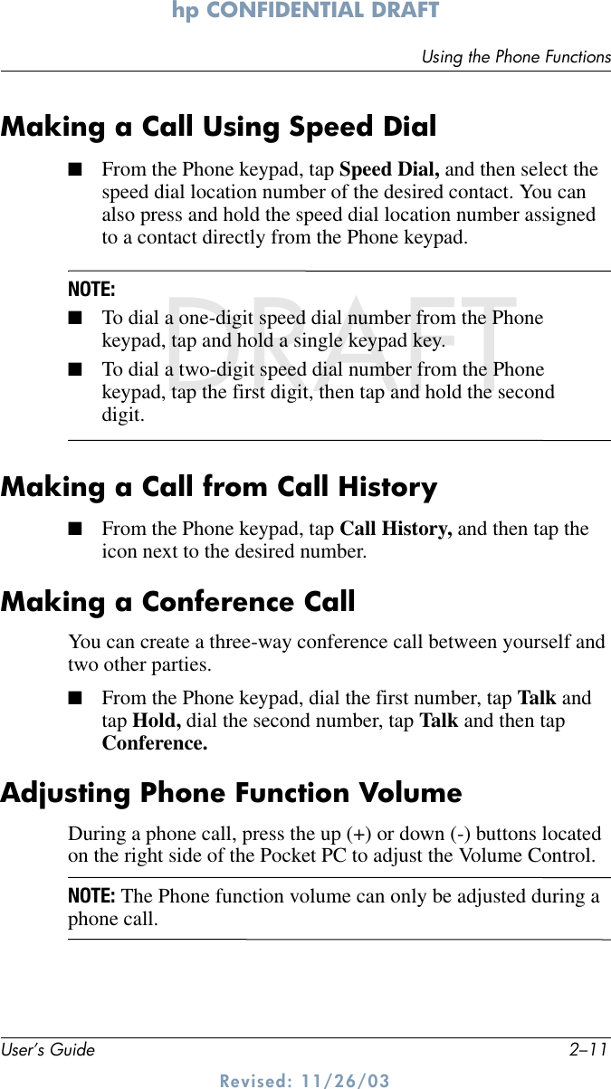 Using the Phone FunctionsUser’s Guide 2–11hp CONFIDENTIAL DRAFT Revised: 11/26/03DRAFTMaking a Call Using Speed Dial■From the Phone keypad, tap Speed Dial, and then select the speed dial location number of the desired contact. You can also press and hold the speed dial location number assigned to a contact directly from the Phone keypad. NOTE: ■To dial a one-digit speed dial number from the Phone keypad, tap and hold a single keypad key. ■To dial a two-digit speed dial number from the Phone keypad, tap the first digit, then tap and hold the second digit.Making a Call from Call History■From the Phone keypad, tap Call History, and then tap the icon next to the desired number.Making a Conference CallYou can create a three-way conference call between yourself and two other parties.■From the Phone keypad, dial the first number, tap Talk and tap Hold, dial the second number, tap Talk and then tap Conference.Adjusting Phone Function VolumeDuring a phone call, press the up (+) or down (-) buttons located on the right side of the Pocket PC to adjust the Volume Control.NOTE: The Phone function volume can only be adjusted during a phone call.