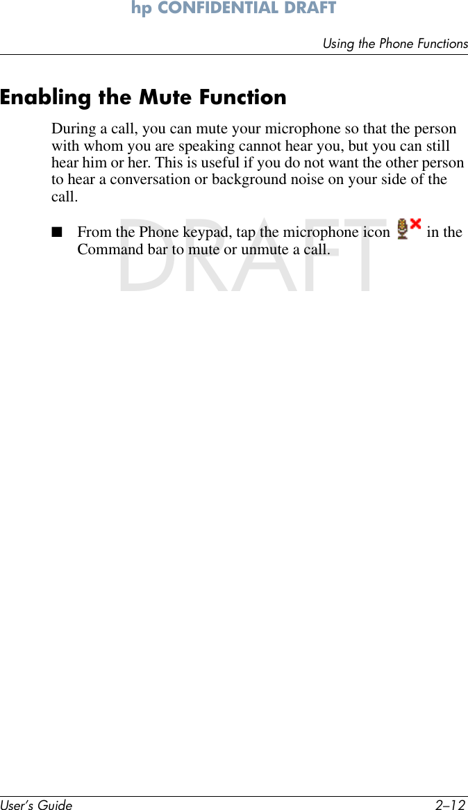 User’s Guide 2–12Using the Phone Functionshp CONFIDENTIAL DRAFT hp CONFIDENTIALDRAFTEnabling the Mute FunctionDuring a call, you can mute your microphone so that the person with whom you are speaking cannot hear you, but you can still hear him or her. This is useful if you do not want the other person to hear a conversation or background noise on your side of the call.■From the Phone keypad, tap the microphone icon   in the Command bar to mute or unmute a call.