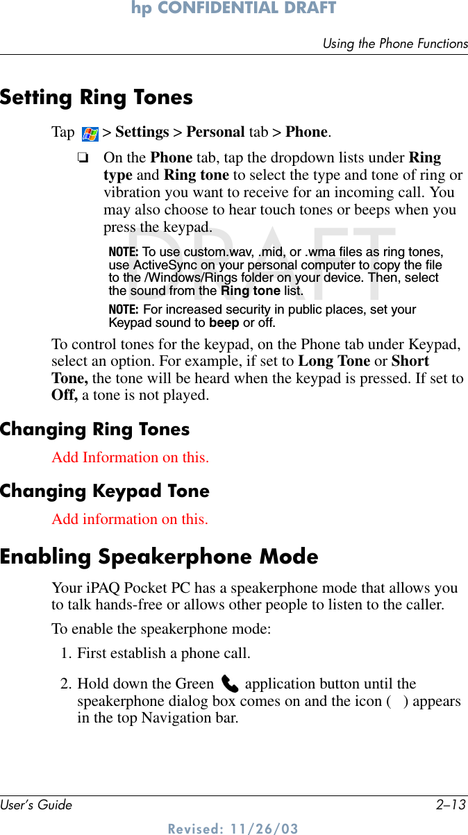 Using the Phone FunctionsUser’s Guide 2–13hp CONFIDENTIAL DRAFT Revised: 11/26/03DRAFTSetting Ring TonesTap  &gt; Settings &gt; Personal tab &gt; Phone.❏On the Phone tab, tap the dropdown lists under Ring type and Ring tone to select the type and tone of ring or vibration you want to receive for an incoming call. You may also choose to hear touch tones or beeps when you press the keypad. NOTE: To use custom.wav, .mid, or .wma files as ring tones, use ActiveSync on your personal computer to copy the file to the /Windows/Rings folder on your device. Then, select the sound from the Ring tone list.NOTE: For increased security in public places, set your Keypad sound to beep or off.To control tones for the keypad, on the Phone tab under Keypad, select an option. For example, if set to Long Tone or Short Tone, the tone will be heard when the keypad is pressed. If set to Off, a tone is not played.Changing Ring TonesAdd Information on this.Changing Keypad ToneAdd information on this.Enabling Speakerphone ModeYour iPAQ Pocket PC has a speakerphone mode that allows you to talk hands-free or allows other people to listen to the caller. To enable the speakerphone mode:1. First establish a phone call.2. Hold down the Green   application button until the speakerphone dialog box comes on and the icon (  ) appears in the top Navigation bar.