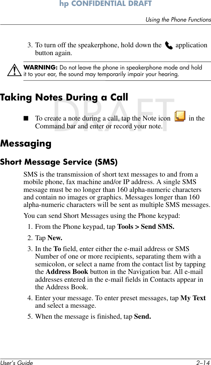 User’s Guide 2–14Using the Phone Functionshp CONFIDENTIAL DRAFT hp CONFIDENTIALDRAFT3. To turn off the speakerphone, hold down the   application button again.ÅWARNING: Do not leave the phone in speakerphone mode and hold it to your ear, the sound may temporarily impair your hearing.Taking Notes During a Call■To create a note during a call, tap the Note icon   in the Command bar and enter or record your note. Messaging Short Message Service (SMS)SMS is the transmission of short text messages to and from a mobile phone, fax machine and/or IP address. A single SMS message must be no longer than 160 alpha-numeric characters and contain no images or graphics. Messages longer than 160 alpha-numeric characters will be sent as multiple SMS messages.You can send Short Messages using the Phone keypad:1. From the Phone keypad, tap Tools &gt; Send SMS.2. Tap New.3. In the To field, enter either the e-mail address or SMS Number of one or more recipients, separating them with a semicolon, or select a name from the contact list by tapping the Address Book button in the Navigation bar. All e-mail addresses entered in the e-mail fields in Contacts appear in the Address Book.4. Enter your message. To enter preset messages, tap My Text and select a message.5. When the message is finished, tap Send.