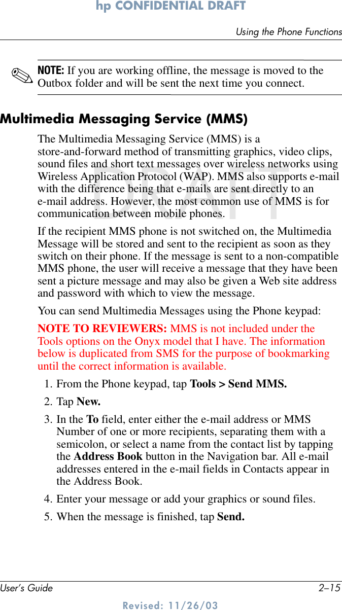 Using the Phone FunctionsUser’s Guide 2–15hp CONFIDENTIAL DRAFT Revised: 11/26/03DRAFT✎NOTE: If you are working offline, the message is moved to the Outbox folder and will be sent the next time you connect.Multimedia Messaging Service (MMS)The Multimedia Messaging Service (MMS) is a store-and-forward method of transmitting graphics, video clips, sound files and short text messages over wireless networks using Wireless Application Protocol (WAP). MMS also supports e-mail with the difference being that e-mails are sent directly to an e-mail address. However, the most common use of MMS is for communication between mobile phones. If the recipient MMS phone is not switched on, the Multimedia Message will be stored and sent to the recipient as soon as they switch on their phone. If the message is sent to a non-compatible MMS phone, the user will receive a message that they have been sent a picture message and may also be given a Web site address and password with which to view the message.You can send Multimedia Messages using the Phone keypad:NOTE TO REVIEWERS: MMS is not included under the Tools options on the Onyx model that I have. The information below is duplicated from SMS for the purpose of bookmarking until the correct information is available.1. From the Phone keypad, tap Tools &gt; Send MMS.2. Tap New.3. In the To field, enter either the e-mail address or MMS Number of one or more recipients, separating them with a semicolon, or select a name from the contact list by tapping the Address Book button in the Navigation bar. All e-mail addresses entered in the e-mail fields in Contacts appear in the Address Book.4. Enter your message or add your graphics or sound files. 5. When the message is finished, tap Send.
