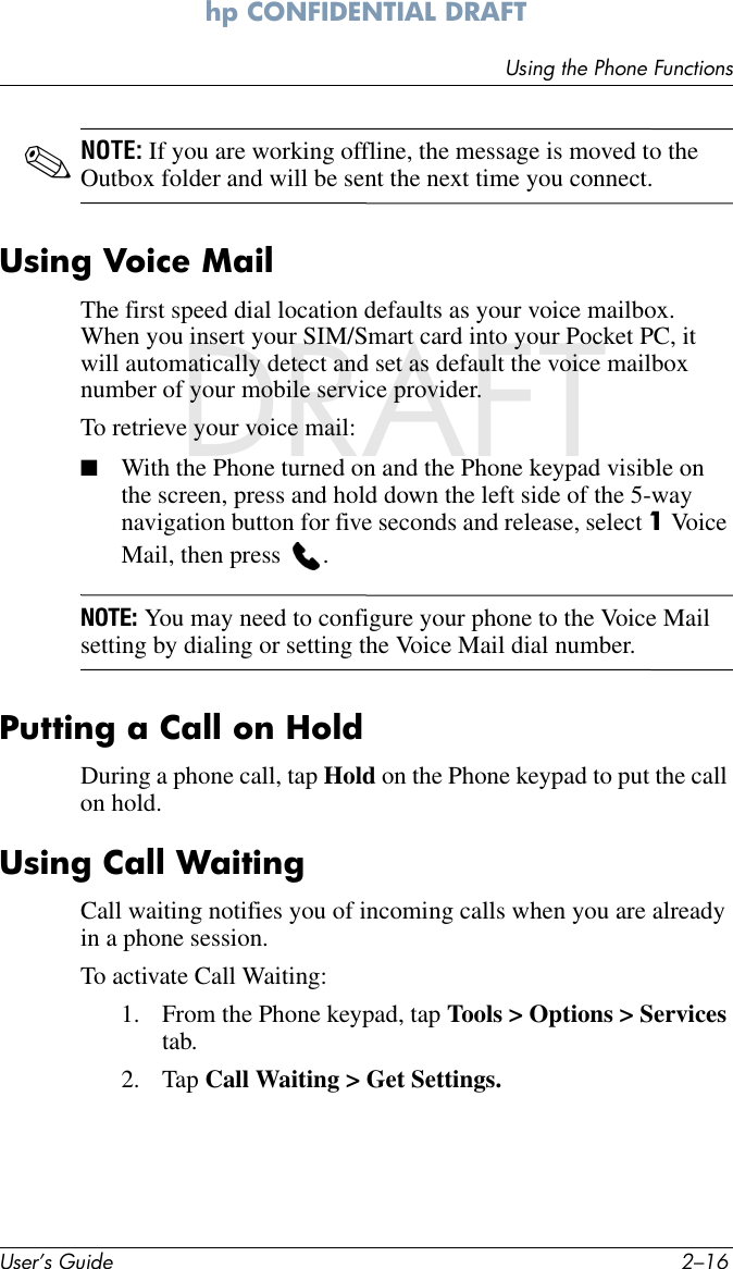 User’s Guide 2–16Using the Phone Functionshp CONFIDENTIAL DRAFT hp CONFIDENTIALDRAFT✎NOTE: If you are working offline, the message is moved to the Outbox folder and will be sent the next time you connect.Using Voice MailThe first speed dial location defaults as your voice mailbox. When you insert your SIM/Smart card into your Pocket PC, it will automatically detect and set as default the voice mailbox number of your mobile service provider.To retrieve your voice mail: ■With the Phone turned on and the Phone keypad visible on the screen, press and hold down the left side of the 5-way navigation button for five seconds and release, select 1 Voice Mail, then press  .NOTE: You may need to configure your phone to the Voice Mail setting by dialing or setting the Voice Mail dial number.Putting a Call on HoldDuring a phone call, tap Hold on the Phone keypad to put the call on hold.Using Call WaitingCall waiting notifies you of incoming calls when you are already in a phone session. To activate Call Waiting: 1. From the Phone keypad, tap Tools &gt; Options &gt; Services tab.2. Tap Call Waiting &gt; Get Settings.