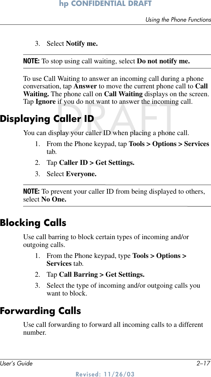 Using the Phone FunctionsUser’s Guide 2–17hp CONFIDENTIAL DRAFT Revised: 11/26/03DRAFT3. Select Notify me.NOTE: To stop using call waiting, select Do not notify me.To use Call Waiting to answer an incoming call during a phone conversation, tap Answer to move the current phone call to Call Waiting. The phone call on Call Waiting displays on the screen. Tap Ignore if you do not want to answer the incoming call.Displaying Caller IDYou can display your caller ID when placing a phone call.1. From the Phone keypad, tap Tools &gt; Options &gt; Services tab.2. Tap Caller ID &gt; Get Settings.3. Select Everyone.NOTE: To prevent your caller ID from being displayed to others, select No One.Blocking CallsUse call barring to block certain types of incoming and/or outgoing calls. 1. From the Phone keypad, type Tools &gt; Options &gt; Services tab.2. Tap Call Barring &gt; Get Settings.3. Select the type of incoming and/or outgoing calls you want to block.Forwarding CallsUse call forwarding to forward all incoming calls to a different number.