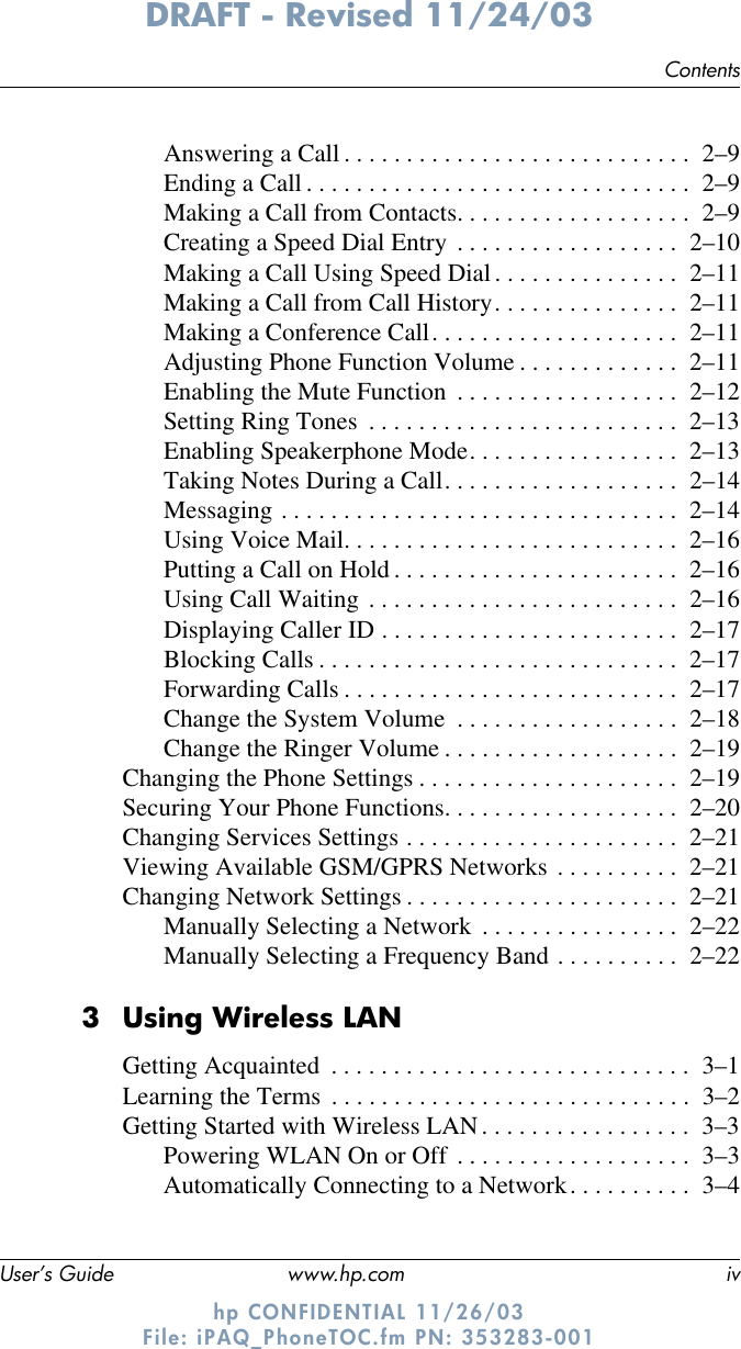 ContentsUser’s Guide www.hp.com ivDRAFT - Revised 11/24/03hp CONFIDENTIAL 11/26/03 File: iPAQ_PhoneTOC.fm PN: 353283-001Answering a Call . . . . . . . . . . . . . . . . . . . . . . . . . . . .  2–9Ending a Call . . . . . . . . . . . . . . . . . . . . . . . . . . . . . . .  2–9Making a Call from Contacts. . . . . . . . . . . . . . . . . . .  2–9Creating a Speed Dial Entry . . . . . . . . . . . . . . . . . .  2–10Making a Call Using Speed Dial. . . . . . . . . . . . . . .  2–11Making a Call from Call History. . . . . . . . . . . . . . .  2–11Making a Conference Call. . . . . . . . . . . . . . . . . . . .  2–11Adjusting Phone Function Volume . . . . . . . . . . . . .  2–11Enabling the Mute Function  . . . . . . . . . . . . . . . . . .  2–12Setting Ring Tones  . . . . . . . . . . . . . . . . . . . . . . . . .  2–13Enabling Speakerphone Mode. . . . . . . . . . . . . . . . .  2–13Taking Notes During a Call. . . . . . . . . . . . . . . . . . .  2–14Messaging . . . . . . . . . . . . . . . . . . . . . . . . . . . . . . . .  2–14Using Voice Mail. . . . . . . . . . . . . . . . . . . . . . . . . . .  2–16Putting a Call on Hold . . . . . . . . . . . . . . . . . . . . . . .  2–16Using Call Waiting . . . . . . . . . . . . . . . . . . . . . . . . .  2–16Displaying Caller ID . . . . . . . . . . . . . . . . . . . . . . . .  2–17Blocking Calls . . . . . . . . . . . . . . . . . . . . . . . . . . . . .  2–17Forwarding Calls . . . . . . . . . . . . . . . . . . . . . . . . . . .  2–17Change the System Volume  . . . . . . . . . . . . . . . . . .  2–18Change the Ringer Volume . . . . . . . . . . . . . . . . . . .  2–19Changing the Phone Settings . . . . . . . . . . . . . . . . . . . . .  2–19Securing Your Phone Functions. . . . . . . . . . . . . . . . . . .  2–20Changing Services Settings . . . . . . . . . . . . . . . . . . . . . .  2–21Viewing Available GSM/GPRS Networks . . . . . . . . . .  2–21Changing Network Settings . . . . . . . . . . . . . . . . . . . . . .  2–21Manually Selecting a Network  . . . . . . . . . . . . . . . .  2–22Manually Selecting a Frequency Band . . . . . . . . . .  2–223Using Wireless LANGetting Acquainted  . . . . . . . . . . . . . . . . . . . . . . . . . . . . .  3–1Learning the Terms  . . . . . . . . . . . . . . . . . . . . . . . . . . . . .  3–2Getting Started with Wireless LAN. . . . . . . . . . . . . . . . .  3–3Powering WLAN On or Off . . . . . . . . . . . . . . . . . . .  3–3Automatically Connecting to a Network. . . . . . . . . .  3–4