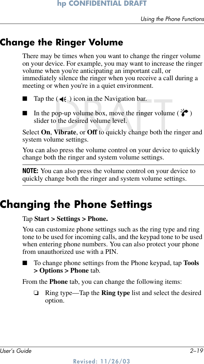 Using the Phone FunctionsUser’s Guide 2–19hp CONFIDENTIAL DRAFT Revised: 11/26/03DRAFTChange the Ringer Volume There may be times when you want to change the ringer volume on your device. For example, you may want to increase the ringer volume when you&apos;re anticipating an important call, or immediately silence the ringer when you receive a call during a meeting or when you&apos;re in a quiet environment.■Tap the ( ) icon in the Navigation bar.■In the pop-up volume box, move the ringer volume ( ) slider to the desired volume level. Select On, Vibrate, or Off to quickly change both the ringer and system volume settings. You can also press the volume control on your device to quickly change both the ringer and system volume settings.NOTE: You can also press the volume control on your device to quickly change both the ringer and system volume settings.Changing the Phone SettingsTap Start &gt; Settings &gt; Phone. You can customize phone settings such as the ring type and ring tone to be used for incoming calls, and the keypad tone to be used when entering phone numbers. You can also protect your phone from unauthorized use with a PIN.■To change phone settings from the Phone keypad, tap Tools &gt; Options &gt; Phone tab.From the Phone tab, you can change the following items:❏Ring type—Tap the Ring type list and select the desired option.