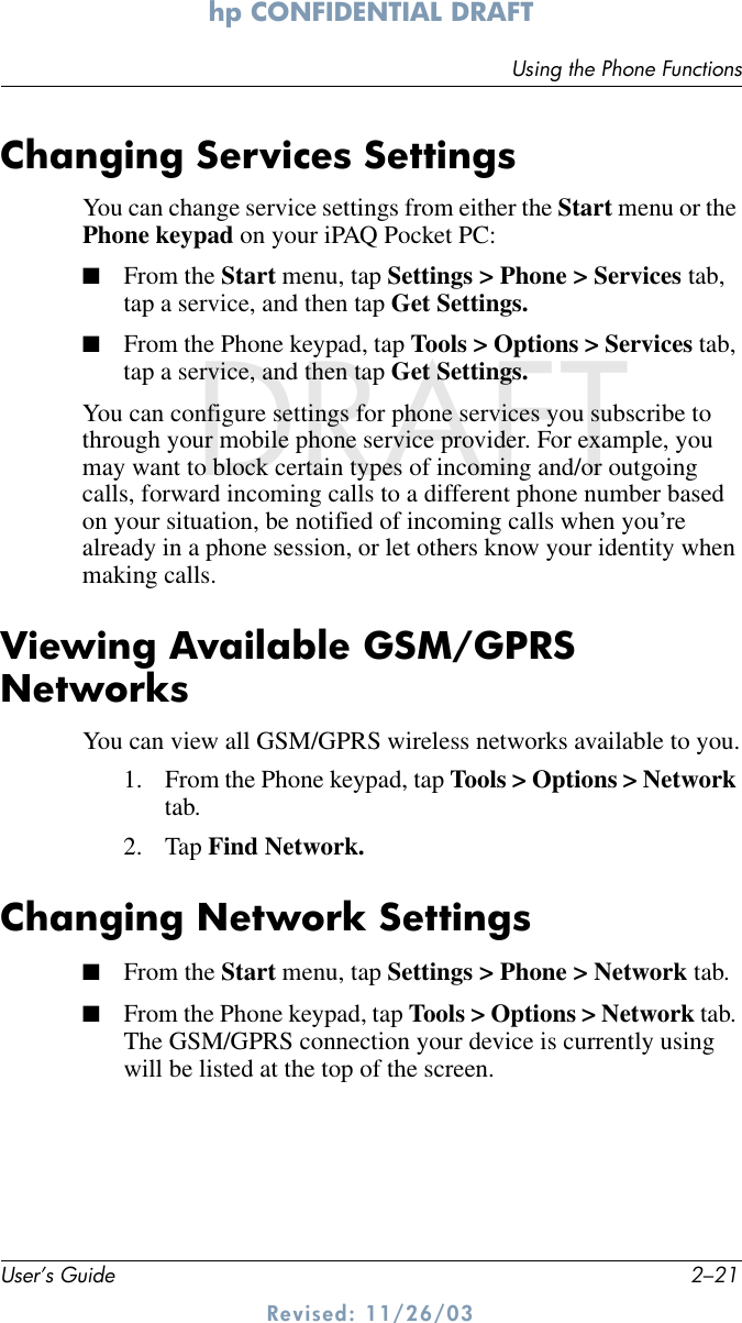 Using the Phone FunctionsUser’s Guide 2–21hp CONFIDENTIAL DRAFT Revised: 11/26/03DRAFTChanging Services SettingsYou can change service settings from either the Start menu or the Phone keypad on your iPAQ Pocket PC: ■From the Start menu, tap Settings &gt; Phone &gt; Services tab, tap a service, and then tap Get Settings.■From the Phone keypad, tap Tools &gt; Options &gt; Services tab, tap a service, and then tap Get Settings.You can configure settings for phone services you subscribe to through your mobile phone service provider. For example, you may want to block certain types of incoming and/or outgoing calls, forward incoming calls to a different phone number based on your situation, be notified of incoming calls when you’re already in a phone session, or let others know your identity when making calls.Viewing Available GSM/GPRS NetworksYou can view all GSM/GPRS wireless networks available to you.1. From the Phone keypad, tap Tools &gt; Options &gt; Network tab. 2. Tap Find Network.Changing Network Settings■From the Start menu, tap Settings &gt; Phone &gt; Network tab.■From the Phone keypad, tap Tools &gt; Options &gt; Network tab. The GSM/GPRS connection your device is currently using will be listed at the top of the screen. 