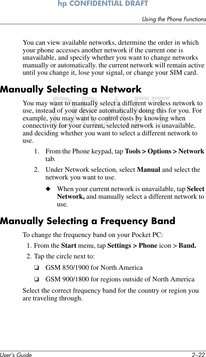 User’s Guide 2–22Using the Phone Functionshp CONFIDENTIAL DRAFT hp CONFIDENTIALDRAFTYou can view available networks, determine the order in which your phone accesses another network if the current one is unavailable, and specify whether you want to change networks manually or automatically. the current network will remain active until you change it, lose your signal, or change your SIM card.Manually Selecting a NetworkYou may want to manually select a different wireless network to use, instead of your device automatically doing this for you. For example, you may want to control costs by knowing when connectivity for your current, selected network is unavailable, and deciding whether you want to select a different network to use.1. From the Phone keypad, tap Tools &gt; Options &gt; Network tab.2. Under Network selection, select Manual and select the network you want to use.◆When your current network is unavailable, tap Select Network, and manually select a different network to use.Manually Selecting a Frequency BandTo change the frequency band on your Pocket PC:1. From the Start menu, tap Settings &gt; Phone icon &gt; Band.2. Tap the circle next to:❏GSM 850/1900 for North America❏GSM 900/1800 for regions outside of North AmericaSelect the correct frequency band for the country or region you are traveling through.