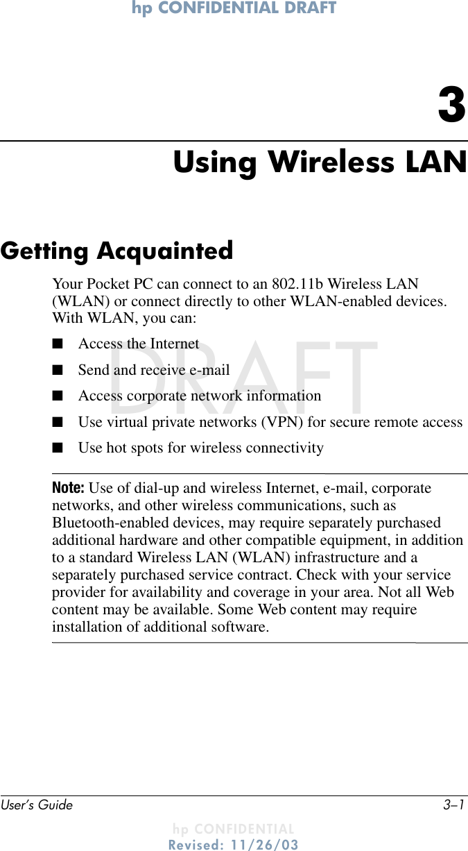 hp CONFIDENTIAL DRAFT User’s Guide 3–1hp CONFIDENTIALRevised: 11/26/03DRAFT3Using Wireless LANGetting AcquaintedYour Pocket PC can connect to an 802.11b Wireless LAN (WLAN) or connect directly to other WLAN-enabled devices. With WLAN, you can:■Access the Internet■Send and receive e-mail■Access corporate network information■Use virtual private networks (VPN) for secure remote access■Use hot spots for wireless connectivityNote: Use of dial-up and wireless Internet, e-mail, corporate networks, and other wireless communications, such as Bluetooth-enabled devices, may require separately purchased additional hardware and other compatible equipment, in addition to a standard Wireless LAN (WLAN) infrastructure and a separately purchased service contract. Check with your service provider for availability and coverage in your area. Not all Web content may be available. Some Web content may require installation of additional software.