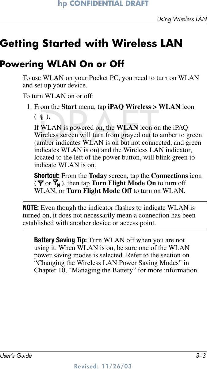 Using Wireless LANUser’s Guide 3–3hp CONFIDENTIAL DRAFT Revised: 11/26/03DRAFTGetting Started with Wireless LANPowering WLAN On or OffTo use WLAN on your Pocket PC, you need to turn on WLAN and set up your device.To turn WLAN on or off:1. From the Start menu, tap iPAQ Wireless &gt; WLAN icon ().If WLAN is powered on, the WLAN icon on the iPAQ Wireless screen will turn from grayed out to amber to green (amber indicates WLAN is on but not connected, and green indicates WLAN is on) and the Wireless LAN indicator, located to the left of the power button, will blink green to indicate WLAN is on.Shortcut: From the Today screen, tap the Connections icon ( or  ), then tap Turn Flight Mode On to turn off WLAN, or Turn Flight Mode Off to turn on WLAN.NOTE: Even though the indicator flashes to indicate WLAN is turned on, it does not necessarily mean a connection has been established with another device or access point.Battery Saving Tip: Turn WLAN off when you are not using it. When WLAN is on, be sure one of the WLAN power saving modes is selected. Refer to the section on “Changing the Wireless LAN Power Saving Modes” in Chapter 10, “Managing the Battery” for more information.