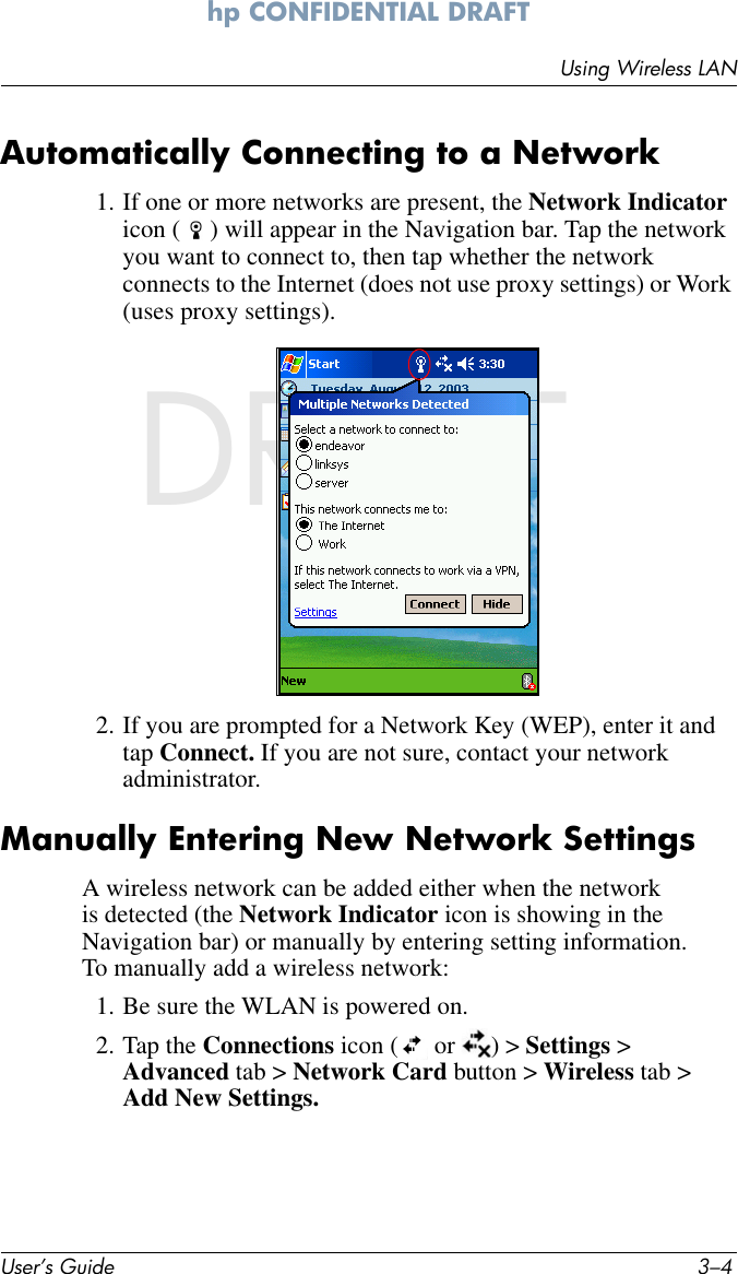 User’s Guide 3–4Using Wireless LANhp CONFIDENTIAL DRAFT hp CONFIDENTIALNovember 26, 2003 11:47 am DRAFTAutomatically Connecting to a Network1. If one or more networks are present, the Network Indicator icon ( ) will appear in the Navigation bar. Tap the network you want to connect to, then tap whether the network connects to the Internet (does not use proxy settings) or Work (uses proxy settings).2. If you are prompted for a Network Key (WEP), enter it and tap Connect. If you are not sure, contact your network administrator.Manually Entering New Network SettingsA wireless network can be added either when the network is detected (the Network Indicator icon is showing in the Navigation bar) or manually by entering setting information. To manually add a wireless network:1. Be sure the WLAN is powered on.2. Tap the Connections icon (  or  ) &gt; Settings &gt; Advanced tab &gt; Network Card button &gt; Wireless tab &gt; Add New Settings.