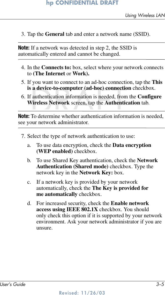 Using Wireless LANUser’s Guide 3–5hp CONFIDENTIAL DRAFT Revised: 11/26/03DRAFT3. Tap the General tab and enter a network name (SSID).Note: If a network was detected in step 2, the SSID is automatically entered and cannot be changed.4. In the Connects to: box, select where your network connects to (The Internet or Work).5. If you want to connect to an ad-hoc connection, tap the This is a device-to-computer (ad-hoc) connection checkbox.6. If authentication information is needed, from the Configure Wireless Network screen, tap the Authentication tab.Note: To determine whether authentication information is needed, see your network administrator.7. Select the type of network authentication to use:a. To use data encryption, check the Data encryption (WEP enabled) checkbox.b. To use Shared Key authentication, check the Network Authentication (Shared mode) checkbox. Type the network key in the Network Key: box.c. If a network key is provided by your network automatically, check the The Key is provided for me automatically checkbox.d. For increased security, check the Enable network access using IEEE 802.1X checkbox. You should only check this option if it is supported by your network environment. Ask your network administrator if you are unsure.