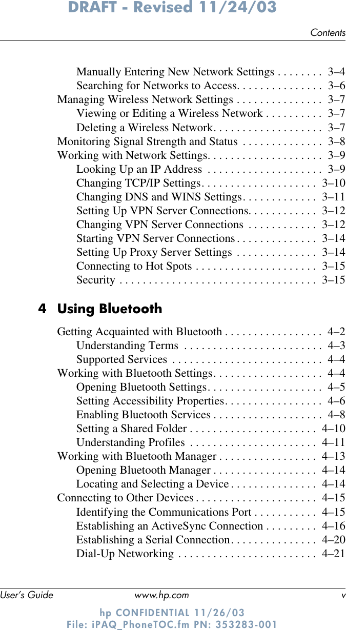 ContentsUser’s Guide www.hp.com vDRAFT - Revised 11/24/03hp CONFIDENTIAL 11/26/03 File: iPAQ_PhoneTOC.fm PN: 353283-001Manually Entering New Network Settings . . . . . . . .  3–4Searching for Networks to Access. . . . . . . . . . . . . . .  3–6Managing Wireless Network Settings . . . . . . . . . . . . . . .  3–7Viewing or Editing a Wireless Network . . . . . . . . . .  3–7Deleting a Wireless Network. . . . . . . . . . . . . . . . . . .  3–7Monitoring Signal Strength and Status  . . . . . . . . . . . . . .  3–8Working with Network Settings. . . . . . . . . . . . . . . . . . . .  3–9Looking Up an IP Address  . . . . . . . . . . . . . . . . . . . .  3–9Changing TCP/IP Settings. . . . . . . . . . . . . . . . . . . .  3–10Changing DNS and WINS Settings. . . . . . . . . . . . .  3–11Setting Up VPN Server Connections. . . . . . . . . . . .  3–12Changing VPN Server Connections  . . . . . . . . . . . .  3–12Starting VPN Server Connections. . . . . . . . . . . . . .  3–14Setting Up Proxy Server Settings . . . . . . . . . . . . . .  3–14Connecting to Hot Spots . . . . . . . . . . . . . . . . . . . . .  3–15Security . . . . . . . . . . . . . . . . . . . . . . . . . . . . . . . . . .  3–154 Using BluetoothGetting Acquainted with Bluetooth . . . . . . . . . . . . . . . . .  4–2Understanding Terms  . . . . . . . . . . . . . . . . . . . . . . . .  4–3Supported Services  . . . . . . . . . . . . . . . . . . . . . . . . . .  4–4Working with Bluetooth Settings. . . . . . . . . . . . . . . . . . .  4–4Opening Bluetooth Settings. . . . . . . . . . . . . . . . . . . .  4–5Setting Accessibility Properties. . . . . . . . . . . . . . . . .  4–6Enabling Bluetooth Services . . . . . . . . . . . . . . . . . . .  4–8Setting a Shared Folder . . . . . . . . . . . . . . . . . . . . . .  4–10Understanding Profiles  . . . . . . . . . . . . . . . . . . . . . .  4–11Working with Bluetooth Manager . . . . . . . . . . . . . . . . .  4–13Opening Bluetooth Manager . . . . . . . . . . . . . . . . . .  4–14Locating and Selecting a Device . . . . . . . . . . . . . . .  4–14Connecting to Other Devices . . . . . . . . . . . . . . . . . . . . .  4–15Identifying the Communications Port . . . . . . . . . . .  4–15Establishing an ActiveSync Connection . . . . . . . . .  4–16Establishing a Serial Connection. . . . . . . . . . . . . . .  4–20Dial-Up Networking . . . . . . . . . . . . . . . . . . . . . . . .  4–21