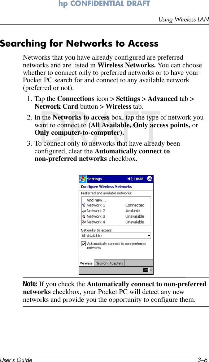 User’s Guide 3–6Using Wireless LANhp CONFIDENTIAL DRAFT hp CONFIDENTIALNovember 26, 2003 11:47 am DRAFTSearching for Networks to AccessNetworks that you have already configured are preferred networks and are listed in Wireless Networks. You can choose whether to connect only to preferred networks or to have your Pocket PC search for and connect to any available network (preferred or not).1. Tap the Connections icon &gt; Settings &gt; Advanced tab &gt; Network Card button &gt; Wireless tab.2. In the Networks to access box, tap the type of network you want to connect to (All Available, Only access points, or Only computer-to-computer).3. To connect only to networks that have already been configured, clear the Automatically connect to non-preferred networks checkbox.Note: If you check the Automatically connect to non-preferred networks checkbox, your Pocket PC will detect any new networks and provide you the opportunity to configure them.