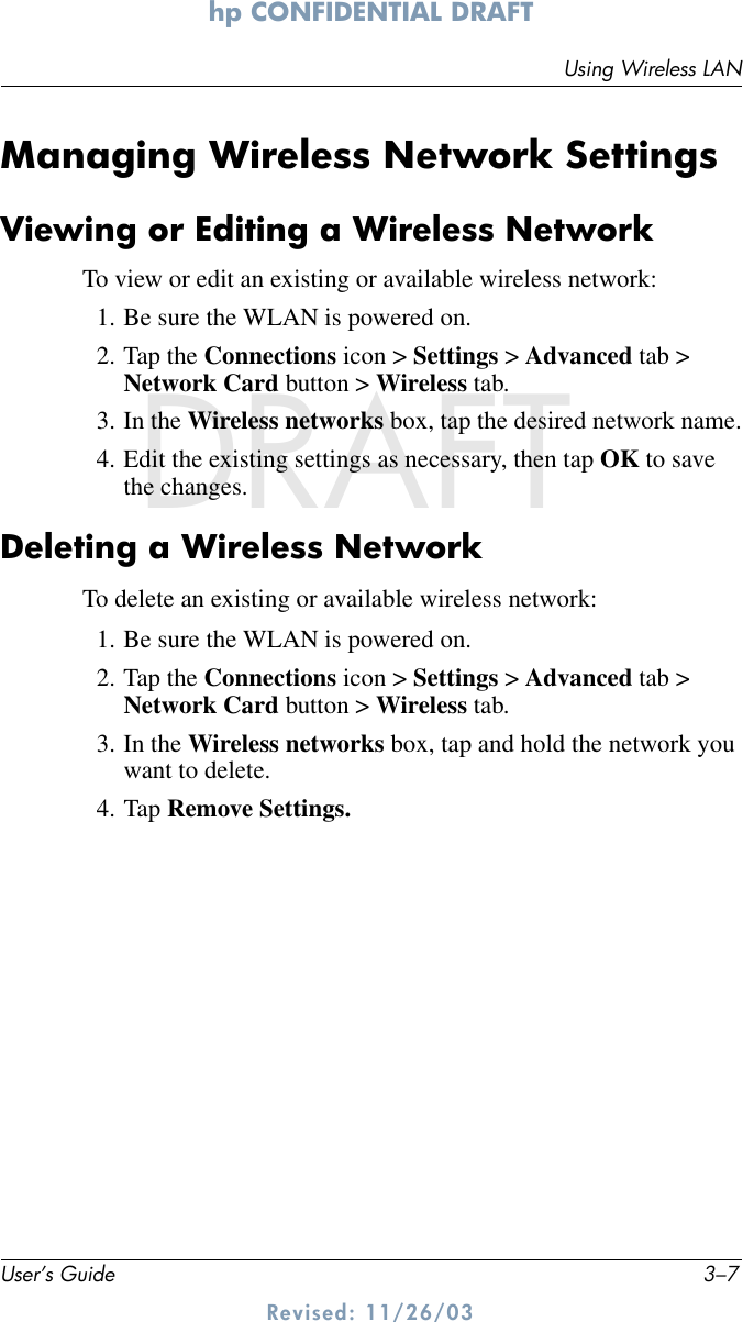 Using Wireless LANUser’s Guide 3–7hp CONFIDENTIAL DRAFT Revised: 11/26/03DRAFTManaging Wireless Network SettingsViewing or Editing a Wireless NetworkTo view or edit an existing or available wireless network:1. Be sure the WLAN is powered on.2. Tap the Connections icon &gt; Settings &gt; Advanced tab &gt; Network Card button &gt; Wireless tab.3. In the Wireless networks box, tap the desired network name.4. Edit the existing settings as necessary, then tap OK to save the changes.Deleting a Wireless NetworkTo delete an existing or available wireless network:1. Be sure the WLAN is powered on.2. Tap the Connections icon &gt; Settings &gt; Advanced tab &gt; Network Card button &gt; Wireless tab.3. In the Wireless networks box, tap and hold the network you want to delete.4. Tap Remove Settings.