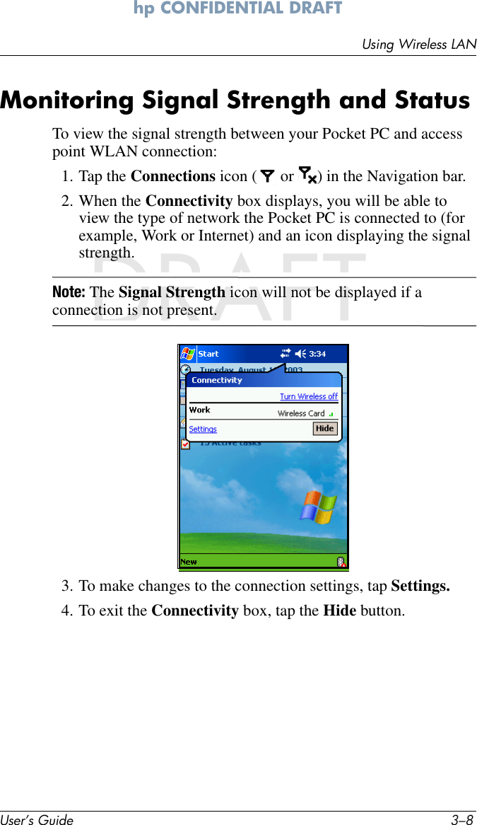 User’s Guide 3–8Using Wireless LANhp CONFIDENTIAL DRAFT hp CONFIDENTIALNovember 26, 2003 11:47 am DRAFTMonitoring Signal Strength and StatusTo view the signal strength between your Pocket PC and access point WLAN connection:1. Tap the Connections icon (  or  ) in the Navigation bar.2. When the Connectivity box displays, you will be able to view the type of network the Pocket PC is connected to (for example, Work or Internet) and an icon displaying the signal strength.Note: The Signal Strength icon will not be displayed if a connection is not present.3. To make changes to the connection settings, tap Settings.4. To exit the Connectivity box, tap the Hide button.