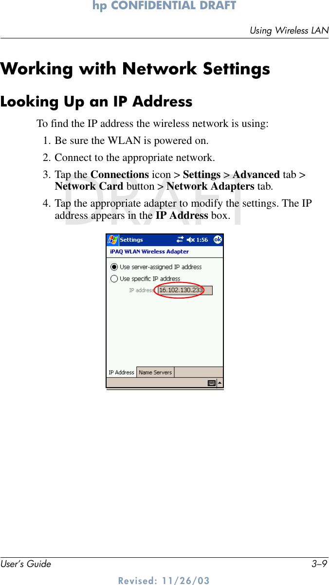 Using Wireless LANUser’s Guide 3–9hp CONFIDENTIAL DRAFT Revised: 11/26/03DRAFTWorking with Network SettingsLooking Up an IP AddressTo find the IP address the wireless network is using:1. Be sure the WLAN is powered on.2. Connect to the appropriate network.3. Tap the Connections icon &gt; Settings &gt; Advanced tab &gt; Network Card button &gt; Network Adapters tab.4. Tap the appropriate adapter to modify the settings. The IP address appears in the IP Address box.