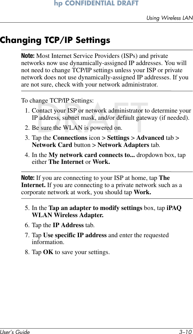 User’s Guide 3–10Using Wireless LANhp CONFIDENTIAL DRAFT hp CONFIDENTIALNovember 26, 2003 11:47 am DRAFTChanging TCP/IP SettingsNote: Most Internet Service Providers (ISPs) and private networks now use dynamically-assigned IP addresses. You will not need to change TCP/IP settings unless your ISP or private network does not use dynamically-assigned IP addresses. If you are not sure, check with your network administrator.To change TCP/IP Settings:1. Contact your ISP or network administrator to determine your IP address, subnet mask, and/or default gateway (if needed).2. Be sure the WLAN is powered on.3. Tap the Connections icon &gt; Settings &gt; Advanced tab &gt; Network Card button &gt; Network Adapters tab.4. In the My network card connects to... dropdown box, tap either The Internet or Work.Note: If you are connecting to your ISP at home, tap The Internet. If you are connecting to a private network such as a corporate network at work, you should tap Work.5. In the Tap an adapter to modify settings box, tap iPAQ WLAN Wireless Adapter.6. Tap the IP Address tab.7. Tap Use specific IP address and enter the requested information.8. Tap OK to save your settings.