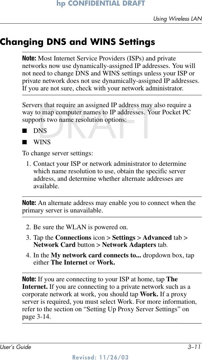 Using Wireless LANUser’s Guide 3–11hp CONFIDENTIAL DRAFT Revised: 11/26/03DRAFTChanging DNS and WINS SettingsNote: Most Internet Service Providers (ISPs) and private networks now use dynamically-assigned IP addresses. You will not need to change DNS and WINS settings unless your ISP or private network does not use dynamically-assigned IP addresses. If you are not sure, check with your network administrator.Servers that require an assigned IP address may also require a way to map computer names to IP addresses. Your Pocket PC supports two name resolution options:■DNS■WINSTo change server settings:1. Contact your ISP or network administrator to determine which name resolution to use, obtain the specific server address, and determine whether alternate addresses are available.Note: An alternate address may enable you to connect when the primary server is unavailable.2. Be sure the WLAN is powered on.3. Tap the Connections icon &gt; Settings &gt; Advanced tab &gt; Network Card button &gt; Network Adapters tab.4. In the My network card connects to... dropdown box, tap either The Internet or Work.Note: If you are connecting to your ISP at home, tap The Internet. If you are connecting to a private network such as a corporate network at work, you should tap Work. If a proxy server is required, you must select Work. For more information, refer to the section on “Setting Up Proxy Server Settings” on page 3-14.