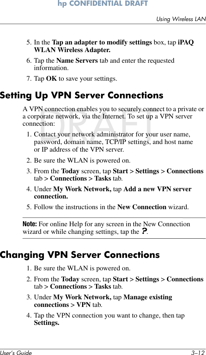 User’s Guide 3–12Using Wireless LANhp CONFIDENTIAL DRAFT hp CONFIDENTIALNovember 26, 2003 11:47 am DRAFT5. In the Tap an adapter to modify settings box, tap iPAQ WLAN Wireless Adapter.6. Tap the Name Servers tab and enter the requested information.7. Tap OK to save your settings.Setting Up VPN Server ConnectionsA VPN connection enables you to securely connect to a private or a corporate network, via the Internet. To set up a VPN server connection:1. Contact your network administrator for your user name, password, domain name, TCP/IP settings, and host name or IP address of the VPN server.2. Be sure the WLAN is powered on.3. From the Today screen, tap Start &gt; Settings &gt; Connections tab &gt; Connections &gt; Tasks tab.4. Under My Work Network, tap Add a new VPN server connection.5. Follow the instructions in the New Connection wizard.Note: For online Help for any screen in the New Connection wizard or while changing settings, tap the ?.Changing VPN Server Connections1. Be sure the WLAN is powered on.2. From the Today screen, tap Start &gt; Settings &gt; Connections tab &gt; Connections &gt; Tasks tab.3. Under My Work Network, tap Manage existing connections &gt; VPN tab.4. Tap the VPN connection you want to change, then tap Settings.